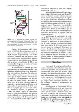 Fundamentos de Bioquímica - Capítulo 1 - O que Estuda a Bioquímica?                                      8

                                                         identificação individual tal como uma "impres-
                                                         são digital de DNA").
                                                                 Dentro das seqüências codificadoras dos
                                                         genes (os éxons) existem outras que não codifi-
                                                         cam absolutamente nada (os íntrons), mas que
                                                         podem possuir funções de regulação da expres-
                                                         são do gene bem como informações que são
                                                         utilizadas no estudo da evolução molecular que
                                                         permite relacionar a caracterização de espécies,
                                                         gêneros e grupos filogenéticos bem definidos,
                                                         estabelecendo os caminhos evolutivos que as
                                                         espécies atuais devem ter percorrido, o que faz
                                                         de seu estudo uma poderosa ferramenta da pa-
                                                         leontologia, antropologia ou qualquer ramo da
                                                         biologia evolutiva.
                                                                 A tecnologia da manipulação da molé-
                                                         cula de DNA (p.ex.: síntese in vitro , reações de
Figura 1-7: A descoberta da estrutura de dupla héli-     hibridização) tem sido utilizada com grandes
ce em espiral da molécula de DNA em 1953 por Wat-        vantagens no diagnóstico de doenças metabóli-
son e Crick, trouxe informações importantíssimas para
desvendar o papel dos ácidos nucléicos para o metabo-
                                                         cas de cunho genético e doenças infecciosas
lismo de todos os seres vivos.                           (pela identificação de DNA de microorganis-
                                                         mos em amostras biológicas). Entretanto, os
        Tanto o RNAr quanto o RNAt (assim                custos e da mão-de-obra altamente qualificada
como os RNAm), são sintetizados a partir de              para sua execução, ainda restringem a maioria
uma ou mais seqüências de nucleotídeos de                das técnicas à laboratórios de pesquisa. Contu-
DNA (unidade de polimerização dos ácidos                 do, há um futuro bastante promissor para esta
nucléicos, formados por uma pentose, uma                 próxima década na popularização dos métodos
base nitrogenada e um grupamento fosfato).               diagnósticos por biologia molecular.
Estas seqüências que codificam uma informa-
ção (proteínas ou moléculas de RNA) são                                   Vitaminas
demoninadas de genes, as unidades básicas
das característas genéticas.                                     Fazem parte de um grupo de biomolécu-
        O cromossomo é formado por uma                   las não sintetizadas pelo ser humano e que pre-
única molécula de DNA superenovelada e que               cisam estar presentes em pequeníssimas con-
possui um tamanho enorme, perto das propor-              centrações na célula para que ocorram várias
ções microscópicas da célula. Se uníssemos               reações celulares indispensáveis para a vida, (a
todos os 23 pares de cromossomos do ser hu-              maioria funcionando como co-fatores enzimáti-
mano, por exemplo, teríamos uma molécula                 cos), o que garante o elo indispensável entre os
de cerca de 1,5m (imagine tudo isso enovela-             animais e vegetais na cadeia alimentar, uma vez
do dentro do núcleo celular!). Entretanto, a-            que são produzidas por vegetais, bactérias, fun-
penas cerca de 95% de todo esse DNA cor-                 gos e animais, tornando-se indispensáveis na
respondes a genes (regiões codificadoras de              alimentação.
informação). A grande maioria do DNA cons-                       Quimicamente, as vitaminas são difíceis
titui-se de regiões que não codificam nenhu-             de serem classificadas, uma vez que pertencem
ma informação (síntese de proteínas ou                   às mais variadas classes químicas (p.ex.: a vi-
RNA), mas possui função de espaçamento                   tamina A é um terpeno, a B1 é uma amina, a C
entre os genes (possibilitando um enovela-               um ácido carboxílico). De uma maneira geral,
mento ordenado do cromossomo) além de                    classificamos as vitaminas, quanto às caracte-
conter regiões de controle da expressão gêni-            rísticas de solubilidade, como hidrossolúveis
ca e zonas de DNA repetitivo (utilizadas na              (B1, B2, B6, B12, C, biotina, ácido fólico, áci-
                                                         do pantotênico) e lipossolúveis (A, D, E, e K).
                                                                                             Ricardo Vieira
 