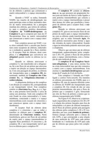Fundamentos de Bioquímica - Capítulo 9: Fundamentos de Bioenergética                                  108
res de elétrons e prótons que comunicam a                          O complexo IV contém os citocro-
matriz mitocondrial e o espaço intermembra-                mos a e a3 que possuem um grupamento he-
na.                                                        me (com um átomo de ferro) e estão ligados a
        Quando o NAD+ se reduz, formando                   uma proteína transmembrana que conecta a
NADH, nas reações de desidrogenação nas                    matriz com o espaço intermembrana e possui
quais participa como co-fator enzimático den-              dois átomos de cobre que possibilita o trans-
tro da matriz mitocondrial, há a passagem                  porte de elétrons para o aceptor final, o oxi-
imediata dos elétrons, que retirou do substra-             gênio (O2).
to, para o complexo protéico denominado                            Quando os elétrons atravessam este
Complexo da NADH-desidrogenase ou                          complexo IV, gera-se um terceiro fluxo de um
Complexo I, que é composto por mais de 25                  próton da matriz para o espaço intermembra-
flavoproteínas fixas na matriz mitocondrial                na, com os elétrons sendo transferidos para o
que comunicam a matriz com o espaço inter-                 oxigênio, que se reduz formando água. Os
membrana.                                                  dois prótons necessários para formar a água
        Este complexo possui um NAD+ e se-                 são retirados da matriz mitocondrial, ficando
te sítios contendo ferro e enxofre que funcio-             a água na mitocôndia podendo atravessar para
nam como receptores de elétrons, reduzindo-                o citoplasma.
se e oxidando-se quando há o fluxo eletrôni-                       Observe que um único par de elétrons
co. O receptor final de elétrons, deste com-               transportado seqüencialmente pelos comple-
plexo, é a ubiquinona que converte-se em                   xos I, III e IV, geram o fluxo de três prótons
ubiquinol quando recebe os elétrons (se re-                para o espaço intermembrana, com a forma-
duz).                                                      ção de uma molécula de água.
        Quando os elétrons atravessam o                            O complexo II ou Complexo Succi-
complexo I e são transferidos até a ubiquino-              nato-ubiquinona, é uma única enzima fixa
na, há a um fluxo de um próton que atravessa               na crista mitocondrial mas que não comunica
a matriz em direção ao espaço intermembra-                 a matriz com o espaço intermembrana. Esta
na. Com esta passagem do próton, os elétrons               enzima é a succinato-desidrogenase que par-
são transportados para o complexo III, de-                 ticipa da 6a reação do Ciclo de Krebs.
nominado, também de Complexo dos Cito-                             Este complexo é formado um FAD+
cromos bc1 ou Ubiquinona–citocromo c                       ligado a centros Ferro-enxofre. Ela transfere
oxidorredutase.                                            os elétrons provenientes do FADH2 para a o
        A ubiquinona desloca-se do complexo                complexo III, mas de maneira diferente como
I em direção ao complexo III, correspondendo               os elétrons do NADH são transportados para
a um transportador móvel. Este complexo                    o complexo III. Em virtude de não ser uma
contém os citocromos b562, b566, c1 e c, liga-             proteína transmembrana, não gera o fluxo de
dos a uma proteína ferro-enxofre e cerca de                prótons que o complexo I gera, fornecendo
outras seis proteínas. Todo este complexo III              um sítio de fluxo de prótons a menos que os
está fixado na crista mitocondrial e é trans-              elétrons transportados pelo NADH.
membrana, conectando a matriz e o espaço                           Na Figura 9-10, observa-se a represen-
intermembrana (com exceção do citocromo c                  tação esquemática dos complexos I,II, III e IV
que conecta-se apenas com o espaço inter-                  e a relação dos prótons lançados para fora da
membrana).                                                 mitocôndria e os pares de elétrons transporta-
        O receptor final de elétrons deste                 dos.O fluxo de prótons gerado pela passagem
complexo é o citocromo c que se reduz e                    dos elétrons pelos complexos I, III e IV (co-
transfere os elétrons para o complexo IV,                  nhecidos, por isso, como bomba de prótons),
denominado de Citocromo oxidase. Nesta                     fornece energia suficiente para a síntese de
trasnferência, gera-se um fluxo de um próton               três ATPs, o que corresponde a uma relação
da matriz para o espaço transmembrana (o                   de uma molécula de ATP para cada próton
segundo fluxo protônico). O citocromo c, do                bombeado ou 3 moléculas de ATP para cada
complexo III, é um transportador móvel que                 par de elétrons que passe pelos três comple-
leva os elétrons para o complexo IV.                       xos.

                                                                                            Ricardo Vieira
 