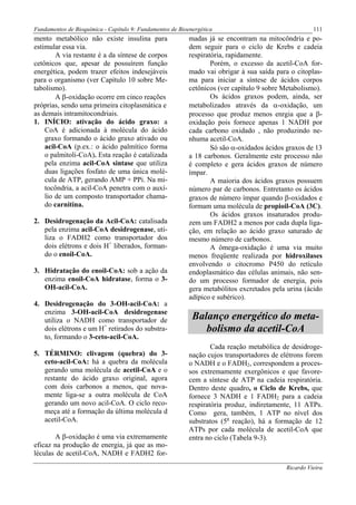 Fundamentos de Bioquímica - Capítulo 9: Fundamentos de Bioenergética                                 111
mento metabólico não existe insulina para                  madas já se encontram na mitocôndria e po-
estimular essa via.                                        dem seguir para o ciclo de Krebs e cadeia
        A via restante é a da síntese de corpos            respiratória, rapidamente.
cetônicos que, apesar de possuírem função                          Porém, o excesso da acetil-CoA for-
energética, podem trazer efeitos indesejáveis              mado vai obrigar à sua saída para o citoplas-
para o organismo (ver Capítulo 10 sobre Me-                ma para iniciar a síntese de ácidos corpos
tabolismo).                                                cetônicos (ver capítulo 9 sobre Metabolismo).
        A β-oxidação ocorre em cinco reações                       Os ácidos graxos podem, ainda, ser
próprias, sendo uma primeira citoplasmática e              metabolizados através da α-oxidação, um
as demais intramitocondriais.                              processo que produz menos enrgia que a β-
1. INÍCIO: ativação do ácido graxo: a                      oxidação pois fornece apenas 1 NADH por
    CoA é adicionada à molécula do ácido                   cada carbono oxidado , não produzindo ne-
    graxo formando o ácido graxo ativado ou                nhuma acetil-CoA.
    acil-CoA (p.ex.: o ácido palmítico forma                       Só são α-oxidados ácidos graxos de 13
    o palmitoli-CoA). Esta reação é catalizada             a 18 carbonos. Geralmente este processo não
    pela enzima acil-CoA sintase que utiliza               é completo e gera ácidos graxos de número
    duas ligações fosfato de uma única molé-               ímpar.
    cula de ATP, gerando AMP + PPi. Na mi-                         A maioria dos ácidos graxos possuem
    tocôndria, a acil-CoA penetra com o auxí-              número par de carbonos. Entretanto os ácidos
    lio de um composto transportador chama-                graxos de número ímpar quando β-oxidados e
    do carnitina.                                          formam uma molécula de propioil-CoA (3C).
                                                                   Os ácidos graxos insaturados produ-
2. Desidrogenação da Acil-CoA: catalisada                  zem um FADH2 a menos por cada dupla liga-
   pela enzima acil-CoA desidrogenase, uti-                ção, em relação ao ácido graxo saturado de
   liza o FADH2 como transportador dos                     mesmo número de carbonos.
   dois elétrons e dois H+ liberados, forman-                      A ômega-oxidação é uma via muito
   do o enoil-CoA.                                         menos freqüente realizada por hidroxilases
                                                           envolvendo o citocromo P450 do retículo
3. Hidratação do enoil-CoA: sob a ação da                  endoplasmático das células animais, não sen-
   enzima enoil-CoA hidratase, forma o 3-                  do um processo formador de energia, pois
   OH-acil-CoA.                                            gera metabólitos excretados pela urina (ácido
                                                           adípico e subérico).
4. Desidrogenação do 3-OH-acil-CoA: a
   enzima 3-OH-acil-CoA desidrogenase
   utiliza o NADH como transportador de                     Balanço energético do meta-
   dois elétrons e um H+ retirados do substra-                 bolismo da acetil-CoA
   to, formando o 3-ceto-acil-CoA.
                                                                   Cada reação metabólica de desidroge-
5. TÉRMINO: clivagem (quebra) do 3-                        nação cujos transportadores de elétrons forem
   ceto-acil-CoA: há a quebra da molécula                  o NADH e o FADH2, correspondem a proces-
   gerando uma molécula de acetil-CoA e o                  sos extremamente exergônicos e que favore-
   restante do ácido graxo original, agora                 cem a síntese de ATP na cadeia respiratória.
   com dois carbonos a menos, que nova-                    Dentro deste quadro, o Ciclo de Krebs, que
   mente liga-se a outra molécula de CoA                   fornece 3 NADH e 1 FADH2 para a cadeia
   gerando um novo acil-CoA. O ciclo reco-                 respiratória produz, indiretamente, 11 ATPs.
   meça até a formação da última molécula d                Como gera, também, 1 ATP no nível dos
   acetil-CoA.                                             substratos (5a reação), há a formação de 12
                                                           ATPs por cada molécula de acetil-CoA que
       A β-oxidação é uma via extremamente                 entra no ciclo (Tabela 9-3).
eficaz na produção de energia, já que as mo-
léculas de acetil-CoA, NADH e FADH2 for-
                                                                                           Ricardo Vieira
 