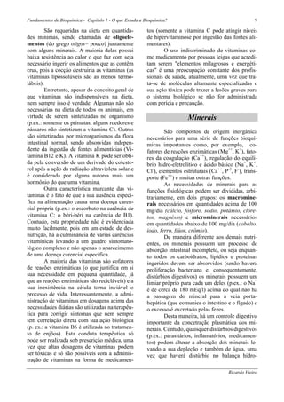 Fundamentos de Bioquímica - Capítulo 1 - O que Estuda a Bioquímica?                                       9

         São requeridas na dieta em quantida-            tos (somente a vitamina C pode atingir níveis
des mínimas, sendo chamadas de oligoele-                 de hipervitaminose por ingestão das fontes ali-
mentos (do grego oligos= pouco) juntamente               mentares).
com alguns minerais. A maioria delas possui                     O uso indiscriminado de vitaminas co-
baixa resistência ao calor o que faz com seja            mo medicamento por pessoas leigas que acredi-
necessário ingerir os alimentos que as contêm            tam serem "elementos milagrosos e energéti-
crus, pois a cocção destruiria as vitaminas (as          cas" é uma preocupação constante dos profis-
vitaminas lipossolúveis são as menos termo-              sionais de saúde, atualmente, uma vez que tra-
lábeis).                                                 ta-se de moléculas altamente especializadas e
         Entretanto, apesar do conceito geral de         sua ação tóxica pode trazer a lesões graves para
que vitaminas são indispensáveis na dieta,               o sistema biológico se não for administrada
nem sempre isso é verdade. Algumas não são               com perícia e precaução.
necessárias na dieta de todos os animais, em
virtude de serem sintetizadas no organismo                                 Minerais
(p.ex.: somente os primatas, alguns roedores e
pássaros não sintetizam a vitamina C). Outras                    São compostos de origem inorgânica
são sintetizadas por microrganismos da flora             necessários para uma série de funções bioquí-
intestinal normal, sendo absorvidas indepen-             micas importantes como, por exemplo, co-
dente da ingestão de fontes alimentícias (Vi-            fatores de reações enzimáticas (Mg++, K+), fato-
tamina B12 e K). A vitamina K pode ser obti-             res da coagulação (Ca++), regulação do equilí-
da pela conversão de um derivado do coleste-             brio hidro-eletrolítico e ácido básico (Na+, K+,
rol após a ação da radiação ultravioleta solar e         Cl-), elementos estruturais (Ca++, P-3, F-), trans-
é considerada por alguns autores mais um                 porte (Fe++) e muitas outras funções.
hormônio do que uma vitamina.                                    As necessidades de minerais para as
         Outra característica marcante das vi-           funções fisiológicas podem ser divididas, arbi-
taminas é o fato de que a sua ausência especí-           trariamente, em dois grupos: os macromine-
fica na alimentação causa uma doença caren-              rais necessários em quantidades acima de 100
cial própria (p.ex.: o escorbuto na carência de          mg/dia (cálcio, fósforo, sódio, potássio, clore-
vitamina C; o béri-béri na carência de B1).              tos, magnésio) e microminerais necessários
Contudo, esta propriedade não é evidenciada              em quantidades abaixo de 100 mg/dia (cobalto,
muito facilmente, pois em um estado de des-              iodo, ferro, flúor, crômio).
nutrição, há a culminância de várias carências                   De maneira diferente aos demais nutri-
vitamínicas levando a um quadro sintomato-               entes, os minerais possuem um processo de
lógico complexo e não apenas o aparecimento              absorção intestinal incompleto, ou seja enquan-
de uma doença carencial específica.                      to todos os carboidratos, lipídios e proteínas
         A maioria das vitaminas são cofatores           ingeridos devem ser absorvidos (senão haverá
de reações enzimáticas (o que justifica em si            proliferação bacteriana e, consequentemente,
sua necessidade em pequena quantidade, já                distúrbios digestivos) os minerais possuem um
que as reações enzimáticas são recicláveis) e a          limiar próprio para cada um deles (p.ex.: o Na+
sua inexistência na célula torna inviável o              é de cerca de 180 mEq/l) acima do qual não há
processo de vida. Interessantemente, a admi-             a passagem do mineral para a veia porta-
nistração de vitaminas em dosagens acima das             hepática (que comunica o intestino e o fígado) e
necessidades diárias são utilizadas na terapêu-          o excesso é excretado pelas fezes.
tica para corrigir sintomas que nem sempre                       Desta maneira, há um controle digestivo
tem correlação direta com sua ação biológica             importante da concetração plasmática dos mi-
(p. ex.: a vitamina B6 é utilizada no tratamen-          nerais. Contudo, quaisquer distúrbios digestivos
to de enjôos). Esta conduta terapêutica só               (p.ex.: parasitários, inflamatórios, medicamen-
pode ser realizada sob prescrição médica, uma            tos) podem alterar a absorção dos minerais le-
vez que altas dosagens de vitaminas podem                vando a sua depleção e também de água, uma
ser tóxicas e só são possíveis com a adminis-            vez que haverá distúrbio no balança hidro-
tração de vitaminas na forma de medicamen-

                                                                                              Ricardo Vieira
 