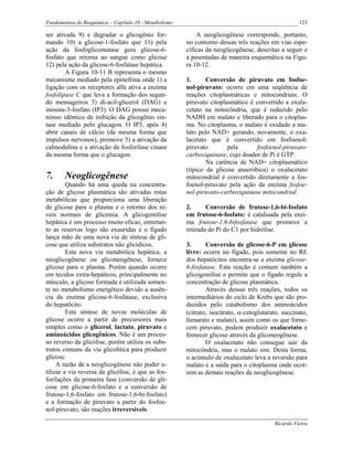 Fundamentos de Bioquímica – Capítulo 10 - Metabolismo                                                123

ser ativada 9) e degradar o glicogênio for-                 A neoglicogênese corresponde, portanto,
mando 10) a glicose-1-fosfato que 11) pela              no contorno dessas três reações em vias espe-
ação da fosfoglicomutase gera glicose-6-                cíficas da neoglicogênese, descritas a seguir e
fosfato que retorna ao sangue como glicose              a pesentadas de maneira esquemática na Figu-
12) pela ação da glicose-6-fosfatase hepática.          ra 10-12.
        A Figura 10-11 B representa o mesmo
mecanismo mediado pela epinefrina onde 1) a             1.      Conversão de piruvato em fosfoe-
ligação com os receptores alfa ativa a enzima           nol-piruvato: ocorre em uma seqüência de
fosfolipase C que leva a formação dos segun-            reações citoplasmáticas e mitocondriais. O
do mensageiros 3) di-acil-glicerol (DAG) e              piruvato citoplasmático é convertido a oxala-
inosina-3-fosfato (IP3). O DAG possui meca-             cetato na mitocôndria, que é reduzido pelo
nimso idêntico de inibição da glicogênio sin-           NADH em malato e liberado para o citoplas-
tase mediado pelo glucagon. O IP3, após 4)              ma. No citoplasma, o malato é oxidado a ma-
abrir canais de cálcio (da mesma forma que              lato pelo NAD+ gerando, novamente, o oxa-
impulsos nervosos), promove 5) a ativação da            lacetato que é convertido em fosfoenol-
calmodulina e a ativação da fosforilase cinase          piruvato        pela       fosfoenol-piruvato-
da mesma forma que o glucagon.                          carboxiquinase, cujo doador de Pi é GTP.
                                                                Na carência de NAD+ citoplasmático
                                                        (típico da glicose anaeróbica) o oxalacetato
7.      Neoglicogênese                                  mitocondrial é convertido diretamente a fos-
         Quando há uma queda na concentra-              foenol-piruvato pela ação da enzima fosfoe-
ção de glicose plasmática são ativadas rotas            nol-piruvato-carboxiquinase mitocondrial.
metabólicas que proporciona uma liberação
de glicose para o plasma e o retorno dos ní-            2.      Conversão de frutose-1,6-bi-fosfato
veis normais de glicemia. A glicogenólise               em frutose-6-fosfato: é catalisada pela enzi-
hepática é um processo muito eficaz, entretan-          ma frutose-1,6-bifosfatase que promove a
to as reservas logo são exauridas e o fígado            retirada do Pi do C1 por hidrólise.
lança mão de uma nova via de síntese de gli-
cose que utiliza substratos não glicídicos.             3.      Conversão de glicose-6-P em glicose
         Esta nova via metabólica hepática, a           livre: ocorre no fígado, pois somente no RE
neoglicogênese ou gliconeogênese, fornece               dos hepatócitos encontra-se a enzima glicose-
glicose para o plasma. Porém quando ocorre              6-fosfatase. Esta reação é comum também a
em tecidos extra-hepáticos, principalmente no           glicogenólise e permite que o fígado regule a
músculo, a glicose formada é utilizada somen-           concentração de glicose plasmática.
te no metabolismo energético devido a ausên-                    Através dessas três reações, todos os
cia da enzima glicose-6-fosfatase, exclusiva            intermediários do ciclo de Krebs que são pro-
do hepatõcito.                                          duzidos pelo catabolismo dos aminoácidos
         Esta síntese de novas moléculas de             (citrato, isocitrato, α-cetoglutarato, succinato,
glicose ocorre a partir de precursores mais             fumarato e malato), assim como os que forne-
simples como o glicerol, lactato, piruvato e            cem piruvato, podem produzir oxalacetato e
aminoácidos glicogênicos. Não é um proces-              fornecer glicose através da gliconeogênese.
so reverso da glicólise, porém utiliza os subs-                 O oxalacetato não consegue sair da
tratos comuns da via glicolítica para produzir          mitocôndria, mas o malato sim. Desta forma,
glicose.                                                o acúmulo de oxalacetato leva a reversão para
     A razão de a neoglicogênese não poder u-           malato e a saída para o citoplasma onde ocor-
tilizar a via reversa da glicólise, é que as fos-       rem as demais reações da neoglicogênese.
forilações da primeira fase (conversão de gli-
cose em glicose-6-fosfato e a conversão de
frutose-1,6-fosfato em frutose-1,6-bi-fosfato)
e a formação de piruvato a partir do fosfoe-
nol-piruvato, são reações irreversíveis.

                                                                                           Ricardo Vieira
 
