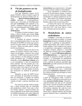 Fundamentos de Bioquímica – Capítulo 10 - Metabolismo                                               125

8.      Via das pentoses ou via                         transcetolases que proporcionam a formação
                                                        de trioses, tetroses e heptoses intermediárias.
        do fosfogliconato                                       Esses carboidratos se combinam entre
        Esta rota metabólica (Figura 10-12)             si, através da ação dessas enzimas, e geram a
produz NADPH e ribose-5-fosfato a partir da             glicose de várias maneiras diferentes, sempre
desidrogenação da glicose-6-fosfato pela en-            reordenando os carbonos disponíveis nas rea-
zima          glicose-6-fosfato-desidrogenase           ções. Duas riboses (5C) formam uma hepto-
(G6PD) formando a 6-fosfo-glicocono-                    se (7C) e uma triose (3C). Esses carboidratos
lactona que é convertido em 6-fosfogliconato            formam a glicose (6C) e uma tetrose (4C).
pela ação da lactonase. Este composto é con-                    A tetrose (4C) liga-se com outra pen-
vertido a ribulose-5-fosfato pela retirada de           tose (5C) gerando uma outra glicose (6C) e
CO2 e por desidrogenação pelo NAD+, catali-             uma triose (3C). Esta triose liga-se a outra
sada     pela     enzima     6-fosfogliconato-          triose formando uma terceira glicose.
desidrogenase.
        A ribulose-5-fosfato formada é isome-           9.     Metabolismo de outros
risada a ribose-5-fosfato pela enzima fosfo-
pentose-isomerase e é utilizada na síntese de                  carboidratos
ácidos nucléicos.                                               A frutose é convertida em frutose-6-
        A formação da pentose, entretanto,              fosfato pela hexocinase no fígado, e a enzima
não é o principal produto desta via, mas sim a          frutoquinase promove a formação de frutose-
formação de NADPH em tecidos que necessi-               1-fosfato que é quebrada em gliceraldeído e
tam de seu poder redutor em reações biológi-            di-OH-cetona-fosfato pela enzima frutose-1-
cas (p.ex.: síntese de ácidos graxos, redução           fosfato aldolase. Esses compostos são comuns
do ferro nas hemácias).                                 a via glicolítica e prosseguem o metabolismo
        As hemácias realizam este desvio me-            energético normal.A galactose é convertida
tabólico de maneira exclusiva (não realiza a            em galactose-1-fosfato pela enzima galacto-
síntese de glicogênio, colesterol nem corpos            quinase. A enzima UDP-glicose-galactose-
cetônicos). A G6PD está associada ao GLUT1              1-P-uridiltransferase é a responsável pela
o que estimula a via das pentoses em grande             conversão da galactose-1-fosfato em glicose-
escala permitindo que o NADPH formado                   6-fosfato e a continuidade do metabolismo
mantenha a enzima glutationa redutase ativa             celular. A deficiência dessas enzimas propor-
e, em conseqüência, o ferro do grupamento               ciona o acúmulo de galactose plasmática (ga-
heme reduzido. Este fato permite que a he-              lactosemia) que pode acarretar em danos neu-
moglobina transporte o oxigênio de maneira              rológicos graves.
reversível onde o ferro liga-se ao O2 por atra-                 A manose é convertida em manose-6-
ção eletrostática e não por ligação covalente,          fosfato pela hexocinase que é isomerizada
que aconteceria na ausência da glutationa-              pela enzima fosfomanose isomerase forman-
redutase.                                               do a frutose-6-fosfato que prossegue no meta-
        Mutações no gene da G6PD favore-                bolismo glicolítico.
cem a destruição da capacidade da hemoglo-                      A sacarose é sintetizada nos vegetais
bina em transportar o oxigênio de maneira               a partir da UDP-glicose sendo a frutose-6-
reversível e a destruição da hemácia preco-             fostato unida à UDP-glicose pela ação da en-
cemente levando a anemias hemolíticas gra-              zima sacarose-6-fosfato-sintase, formando a
ves.                                                    sacarose-6-fosfato que tem seu Pi removido
        Em casos de extrema carência energé-            pela enzima sacarose-6-fosfatase disponibili-
tica, a ribose formada pode ser requisitada             zando a sacarose no citoplasma dos vegetais.
pelo metabolismo celular. Neste caso, a ribo-           Nos animais, entretanto, há a ação da a enzi-
se-5-fosfato regenera a glicose-6-fosfato por           ma sacarase intestinal liberando glicose e
uma via diferente de sua síntese (não gastando          frutose para a captação hepática, não havendo
os NADPH produzidos) sob a ação seqüencial              sacarose disponível para o metabolismo celu-
de enzimas denominadas transaldolases e                 lar.

                                                                                          Ricardo Vieira
 