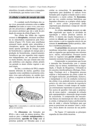 Fundamentos de Bioquímica - Capítulo 1 - O que Estuda a Bioquímica?                                     10

eletrolítico, levando a diarréias e a conseqüen-         celular ou extracelular. Os peroxiomas são
te desidratação, que muitas vezes é fatal.               importantes para desdobrar os radicais livres
                                                         formados pelo oxigênio evitando assim o enve-
A célula: o tubo de ensaio da vida                       lhecimento e a morte celular. Os lisossomas,
                                                         por sua vez, contêm enzimas hidrolíticas que
        É a unidade morfo-fisiológica dos se-            degradam alimentos ou a própria célula (apop-
res vivos, possuindo estruturas como as mito-            tose = morte celular programada) sendo
côndrias (em todos os seres vivos, com exce-             importante para determinar o tempo de vida útil
ção dos procariotas) e glioxiomas (vegetais e            de uma célula.
uns poucos protistas) que são a sede da pro-                     As células eucariotas possuem um nú-
dução de energia da célula (Figura 1-8).                 cleo organizado que regula as atividades de
        Nas células das folhas dos vegetais              reprodução e síntese protéicas (através do
existem os cloroplastos, estruturas semelhan-            DNA). A maioria das reações bioquímicas o-
tes às mitocôndrias responsáveis pela fotos-             correm no citosol, que mantém relação com o
síntese (Figura 1-9). Existe uma semelhança              meio externo e com as organelas através de um
estrutural muito grande entre mitocôdrias e              sistema de membranas lipídico-protéico, idên-
cloroplastos, apesar das funções diametral-              tico à membrana plasmática.
mente opostas (produção de energia a partir                      Os procariotas não possuem sistema de
de biomoléculas e captação de energia para a             membrana intracelular organizado, não possu-
produção de biomoléculas, respectivamente).              indo as organelas que apresentam esta estrutura
Acredita-se que tais organelas eram organis-             (p.ex.: núcleo, mitocôndrias). Possuem (assim
mos independentes, em um passado evoluti-                como os vegetais) uma parede celular extre-
vo muito distante, mas que criaram uma rela-             mamente resistente formada de polissacárides.
ção simbiótica com algumas células primiti-                      Compreender os mecanismos que levam
vas gerando as atuais células vegetais e ani-            à interação das biomoléculas com o sistema
mais atuais.                                             celular, seja na síntese, metabolismo ou degra-
        De fato, a existência de DNA comple-             dação, é função da Bioquímica. Utilizando-se
tamente diferente do núcleo, qualifica essas             de conceitos interdisciplinares (Biologia, Histo-
organelas como candidatas às primeiras estru-            logia, Fisiologia etc.), a Bioquímica procura
turas vivas auto-suficientes, no sentido ener-           explicar o funcionamento da célula a partir de
gético, a surgirem na história da vida na Ter-           um ângulo molecular, possibilitando, inclusive,
ra.                                                      a manipulação in vitro de condições exclusivas
                                                         das células vivas, podendo recriar o processo da
                                                         química da vida com o advento da engenharia
                                                         genética. Estamos vivendo tempos de mudan-
                                                         ças extremamente importantes no pensar cientí-
                                                         fico acerca de questões vitais para a perpetua-
                                                         ção de nossa espécie - ameaçada de extinção
                                                         pela superpopulação e destruição desgovernada
                                                         do ecossistema. A compreensão dos mecanis-
                                                         mos básicos de manutenção da vida no ambien-
                                                         te celular, é indispensável para o profissional da
                                                         área de saúde e ciências biológicas para que
Figura 1-8: A mitocôndria é a sede das reações ener-     possa se posicionar em assuntos vitais e, inclu-
géticas em eucariotas.                                   sive, éticos dentro do exercício de sua profis-
                                                         são.
       Os ribossomos são formados por                            Na Figura 1-9 representa as principais
RNAr e são a sede da síntese protéica, libe-             organelas de uma célula eucariota.
rando-as para o retículo endoplasmático e,
posteriormente, aparelho de Golgi onde as
proteínas poderão ser liberadas para o uso

                                                                                             Ricardo Vieira
 
