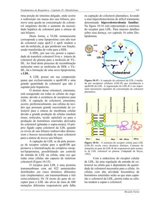 Fundamentos de Bioquímica – Capítulo 10 - Metabolismo                                                  131

tima porção do intestino delgado, onde ocorre           na captação do colesterol plasmático, levando
a reabsorção em massa dos sais biliares, pro-           a uma hiperolesterolemia de difícil tratamento
move uma queda na concentração de coleste-              denominada hipercolesterolemia familiar.
rol sangüíneo devido o aumento da necessi-              Na figura 10-16 está representado a estrutura
dade hepática de colesterol para a síntese de           do receptor para LDL. Para maiores detalhes
sais biliares.                                          sobre essa doença, ver capítulo 16 sobre Dis-
         Desta forma, a VLDL remanescente               lipidemias.
corresponde a uma lipoproteína com alto teor
de colesterol cujas apoC2 e apoE tendem a
sair da molécula, já que perderam sua função,
sendo transferidas de volta para a HDL.
         A HDL, por sua vez, possui a capaci-
dade de transferir colesterol livre e ésteres de
colesterol do plasma para a molécula de VL-
DL. Ao final deste processo de recombinação
molecular entre as moléculas de HDL e VL-
DL, há a formação de uma nova lipoproteína,
a LDL.
         A LDL possui em sua composição
quase que exclusivamente a apoB100 e uma                Figura 10-15 - A captação do colesterol da LDL é media-
grande quantidade de colesterol que não é               da por receptores celulares (LDL-R) que reconhecem a
captado pelo hepatócito.                                apoB100 da LDL. A regeneração do LDL-R é um impor-
                                                        tante mecanismo regulador da concentração de colesterol
         O destino desse colesterol, entretanto,        plasmático.
está assegurado em todas as células do orga-
nismo, devido à existência de receptores para
LDL. A captação de colesterol, entretanto,
ocorre, preferencialmente, nas células de teci-
dos que possuam grande necessidade de co-
lesterol para a síntese de membrana celular
devido a grande produção de células (medula
óssea, testículos, tecido epitelial) ou para a
produção de hormônios esteróides derivados
do colesterol (gônadas e supra-renais). O pró-
prio fígado capta colesterol da LDL quando
os níveis de sais biliares reabsorvidos diminu-
irem e houver necessidade de mais colesterol
para a síntese de novos sais biliares.
         A captação da LDL se dá pela presen-           Figura 10-16 - A estrutura do receptor celular para LDL
ça de receptor celular para a apoB100 que               (LDL-R) revela cinco domínios distintos. Centenas de
promove a internalização do complexo recep-             mutações no gene do LDL-R são responsáveis pelo acúmu-
tor/lipoproteína, possibilitando um controle            lo de LDL colesterol no plasma. (Adaptado de Stryer,
da entrada de LDL na célula, uma vez que                1992).
todas estas células são capazes de sintetizar                   Com a endocitose do receptor celular
colesterol (Figura 10-15).                              de LDL, há uma regulação da entrada de co-
         O receptor para LDL é uma proteína             lesterol na célula que é dependente da quanti-
transmembrana com até 822 aminoácidos                   dade de colesterol necessária para a célula. As
distribuídos em cinco domínios diferentes               células com alta atividade biosintética de
(um citoplasmático, um transmembrana e três             hormônios esteróides serão as que mais capta-
extra-celulares). Os 18 éxons do gene do re-            rão o colesterol da LDL, porém todas as célu-
ceptor para o LDL são alvos de mais de 600              las tendem a captar o colesterol.
mutações diferentes responsáveis pela falha

                                                                                             Ricardo Vieira
 