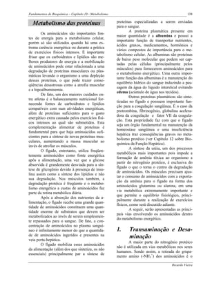 Fundamentos de Bioquímica – Capítulo 10 - Metabolismo                                               138

  Metabolismo das proteínas                             proteínas especializadas a serem enviadas
                                                        para o sangue.
                                                                A proteína plasmática presente em
        Os aminoácidos são importantes fon-
                                                        maior quantidade é a albumina e possui a
tes de energia para o metabolismo celular,
                                                        importante função de trasnportar nutrientes,
porém só são utilizados quando há uma ex-
                                                        ácidos graxos, medicamentos, hormônios e
trema carência energética ou durante a prática
                                                        vários compostos de importância para o me-
de exercícios físicos intensos. É importante
                                                        tabolismo celular. As albuminas são proteínas
frisar que os carboidratos e lipídios são me-
                                                        de baixo peso molecular que podem ser cap-
lhores produtores de energia e a mobilização
                                                        tadas pelas células (principalmente pelos
de aminoácidos pode estar relacionada a uma
                                                        músculos) para fornecerem aminoácidos para
degradação de proteínas musculares ou plas-
                                                        o metabolismo energético. Uma outra impor-
máticas levando o organismo a uma depleção
                                                        tante função das albuminas é a manutenção do
dessas proteínas, o que pode trazer conse-
                                                        equilíbrio hídrico do sangue induzindo a pas-
qüências desastrosas como a atrofia muscular
                                                        sagem da água do líquido interstical evitando
e a hipoalbuminemia.
                                                        edema (acúmulo de água nos tecidos).
        De fato, um dos maiores cuidados en-
                                                                Outras proteínas plasmáticas são sinte-
tre atletas é o balanceamento nutricional for-
                                                        tizadas no fígado e possuem improtante fun-
necendo fontes de carboidratos e lipídios
                                                        ção para a coagulação sangüínea. É o caso da
compatíveis com suas atividades energéticas,
                                                        protrombina, fibrinogênio, globulina acelera-
além de proteínas suficientes para o gasto
                                                        dora da coagulação e fator VII da coagula-
energético extra causado pelos exercícios físi-
                                                        ção. Esta propriedade faz com que o fígado
cos intensos ao qual são submetidos. Esta
                                                        seja um órgão fundamental na manutenção da
complementação alimentar de proteínas é
                                                        homeostase sangüínea e uma insuficiência
fundamental para que haja aminoácidos sufi-
                                                        hepática traz conseqüências graves no meta-
cientes para a síntese de novas proteínas mus-
                                                        bolismo protéico (ver Capítulo 12 sobre Bio-
culares, aumentando a massa muscular ao
                                                        química da Função Hepática).
invés de atrofiar os músculos.
                                                                A síntese da uréia, um dos processos
        O fígado, entretanto, utiliza freqüen-
                                                        metabólicos mais importantes pois impede a
temente aminoácidos como fonte energética
                                                        formação de amônia tóxica ao organismo a
após a alimentação, uma vez que a glicose
                                                        partir do nitrogênio protéico, é exclusiva do
absorvida é grandemente desviada para a sín-
                                                        fígado o que o torna o centro da degradação
tese de glicogênio devido à presença de insu-
                                                        de aminoácidos. Os músculos precisam ajus-
lina assim como a síntese dos lipídios e não
                                                        tar o consumo de aminoácidos com a exporta-
sua degradação. Nos músculos também, a
                                                        ção da amônia para o fígado na forma dos
degradação protéica é freqüente e o metabo-
                                                        aminoácidos glutamina ou alanina, em uma
lismo energético a custas de aminoácidos faz
                                                        via metabólica extremamente importante e
parte da rotina metabólica diária.
                                                        que permite o equilíbrio fisiológico, princi-
        Após a absorção dos nutrientes da a-
                                                        palmente durante a realização de exercícios
limentação, o fígado recebe uma grande quan-
                                                        físicos, como será discutido adiante.
tidade de aminoácidos constituem uma quan-
                                                                A seguir, serão apresentadas as princi-
tidade enorme de substratos que devem ser
                                                        pais vias envolvendo os aminoácidos dentro
metabolizados ao invés de serem simplesmen-
                                                        do metabolismo energético.
te repassados para o sangue. De fato, a con-
centração de aminoácidos no plasma sanguí-
neo é infinitamente menor do que a quantida-            1.     Transaminação e Desa-
de de aminoácidos ingeridos e presentes na                     minação
veia porta-hepática.
                                                               A maior parte do nitrogênio protéico
        O fígado mobiliza esses aminoácidos
                                                        não é utilizada em vias metabólicas nos seres
da alimentação (além dos que sintetiza, os não
                                                        humanos. Sendo assim, a retirada do grupa-
essenciais) principalmente par a síntese de
                                                        mento amino (-NH3+) dos aminoácidos é o

                                                                                          Ricardo Vieira
 