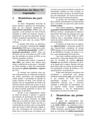 Fundamentos de Bioquímica – Capítulo 10 - Metabolismo                                               146

  Metabolismo das Bases Ni-                             ta forma, um excesso de adenina e guanina na
                                                        alimentação resultará em uma excreção au-
         trogenadas                                     mentada de ácidos nucléicos, da mesma forma
                                                        que uma alimentação em excesso dos amino-
1.      Metabolismo das puri-                           ácidos envolvido na síntese de purinas.
                                                                As purinas são convertidas em xanti-
        nas                                             na (a adenina, primeiramente em hipoxantina)
        As bases nitrogenadas derivadas da              que é convertida em ácido úrico pela enzima
purina (adenina e guanina) são sintetizadas a           xantina-oxidase.
partir de um composto denominado 5-                             Uma enzima reguladora, a hipoxanti-
fosforribosil-1-pirofosfato (PRPP) que cor-             na-guanina-fosforribosiltransferase (HG-
responde a uma molécula de ribose-5-fosato              PRTase) catalisa a recuperação de adenina e
(formada no atalho das pentoses, durante o              hipoxantina (derivada da guanina) para uma
metabolismo da glicose) adicionada de dois              síntese “de novo” de IMP, GMP ou AMP,
fosfatos inorgânicos (pirofosfato) no carbono           conforme haja a necessidade celular para a
1 da ribose pela ação da enzima PRPP-                   síntese de ácidos nucléicos ou outras funções
sintetase.                                              dos nucleotídeos.
        O produto final desta via glicolítica,                  O acúmulo de ácido úrico no organis-
gera um nucleotídio denomininado inosina-               mo (hiperuricemia) é observado quando há
monofosfato (IMP) que é a base para a sínte-            uma hiperatividade enzimática da enzima
se de adeninosina-monofosfato (AMP) e                   PRPP-sintetase ou por diminuição da ativida-
guanosina-monofosfato (GMP). Esses nu-                  de da HGPRTase, levando, em ambos os ca-
cleotídeos vão ser convertidos em ATP e GTP             sos, a uma superprodução de ácido úrico.
que são utilizados na síntese de DNA ou em                      Uma outra condição patológica de hi-
funções energéticas celulares.                          peruricemia é observada quando há a diminu-
        Participam desta síntese a vitamina á-          ição da atividade da enzima glicose-6-
cido fólico, que fornece dois carbono para              fosfatase que possibilita a liberação de glico-
fechar a molécula de inosina que é “montada”            se do fígado para o sangue, fazendo com que,
na ribose-5-fosfato a partir dos aminoácidos            desta forma, haja um excesso de glicose hepá-
não-essenciais glicina, glutamina e asparta-            tica aumentando a síntese de pentoses e, con-
to e CO2.                                               sequentemente, a de ácido úrico.
        As enzimas que catalizam estas rea-                     Todas essas alterações enzimáticas são
ções estão presentes no citoplasma da maioria           hereditárias e caracterizam uma doença
das células, permitindo uma independência               metabólica denominada gota, que caracteriza-
celular quanto à necessidade da ingestão de             se por acúmulo de ácido úrico nas
ácidos nucléicos na dieta. Uma exceção im-              articulações levando a um processo
portante está na incapacidade da hemácia de             inflamatório doloroso que é reversível
sintetizar purinas devido não possuir as enzi-          mediante a diminuição de alimentação rica
mas necessárias, apesar da grande quantidade            em material celular (carnes vermelhas,
de ribose-5-fosfato produzida no desvio das             principalmente) e uso de medicamentos
pentoses da via glicolítica.                            bloqueadores da síntese de ácido úrico.
        Devido a esta independência celular
na síntese de purinas, a adenina e a guanina            2.     Metabolismo das pirimi-
proveninente da alimentação são transforma-
das, ainda na mucosa intestinal, em ácido                      dinas
úrico que é excretado nas fezes sem que haja                   A partir dos aminoácidos não-
a sua absorção intestinal. Porém, esta não é a          essenciais glutamina e aspartato, há a sínte-
via principal de excreção, uma vez que grande           se de ácido orótico, que combina-se com o
parte das purinas é absorvida para o fígado e,          PRPP fornecendo a uridina-monofosfato
este sim, encarrega-se de convertê-las em               (UMP) formando, posteriormente, UTP que
ácido úrico e excretá-lo por via urinária. Des-         pode ser convertido em citidina-monofostato

                                                                                          Ricardo Vieira
 