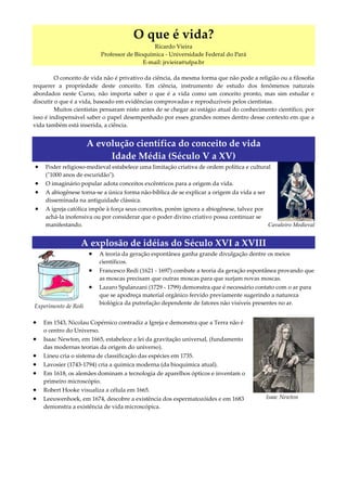 O que é vida?
                                              Ricardo Vieira
                          Professor de Bioquímica - Universidade Federal do Pará
                                          E-mail: jrvieira@ufpa.br

         O conceito de vida não é privativo da ciência, da mesma forma que não pode a religião ou a filosofia
requerer a propriedade deste conceito. Em ciência, instrumento de estudo dos fenômenos naturais
abordados neste Curso, não importa saber o que é a vida como um conceito pronto, mas sim estudar e
discutir o que é a vida, baseado em evidências comprovadas e reproduzíveis pelos cientistas.
         Muitos cientistas pensaram nisto antes de se chegar ao estágio atual do conhecimento científico, por
isso é indispensável saber o papel desempenhado por esses grandes nomes dentro desse contexto em que a
vida também está inserida, a ciência.


                      A evolução científica do conceito de vida
                           Idade Média (Século V a XV)
•   Poder religioso-medieval estabelece uma limitação criativa de ordem política e cultural
    (ʺ1000 anos de escuridãoʺ).
•   O imaginário popular adota conceitos excêntricos para a origem da vida.
•   A abiogênese torna-se a única forma não-bíblica de se explicar a origem da vida a ser
    disseminada na antiguidade clássica.
•   A igreja católica impõe à força seus conceitos, porém ignora a abiogênese, talvez por
    achá-la inofensiva ou por considerar que o poder divino criativo possa continuar se
    manifestando.                                                                         Cavaleiro Medieval


                  A explosão de idéias do Século XVI a XVIII
                      •   A teoria da geração espontânea ganha grande divulgação dentre os meios
                          científicos.
                      •   Francesco Redi (1621 - 1697) combate a teoria da geração espontânea provando que
                          as moscas precisam que outras moscas para que surjam novas moscas.
                      •   Lazaro Spalanzani (1729 - 1799) demonstra que é necessário contato com o ar para
                          que se apodreça material orgânico fervido previamente sugerindo a natureza
                          biológica da putrefação dependente de fatores não visíveis presentes no ar.
Experimento de Redi

•   Em 1543, Nicolau Copérnico contradiz a Igreja e demonstra que a Terra não é
    o centro do Universo.
•   Isaac Newton, em 1665, estabelece a lei da gravitação universal, (fundamento
    das modernas teorias da origem do universo).
•   Lineu cria o sistema de classificação das espécies em 1735.
•   Lavosier (1743-1794) cria a química moderna (da bioquímica atual).
•   Em 1618, os alemães dominam a tecnologia de aparelhos ópticos e inventam o
    primeiro microscópio.
•   Robert Hooke visualiza a célula em 1665.
•   Leeuwenhoek, em 1674, descobre a existência dos espermatozóides e em 1683               Isaac Newton
    demonstra a existência de vida microscópica.
 
