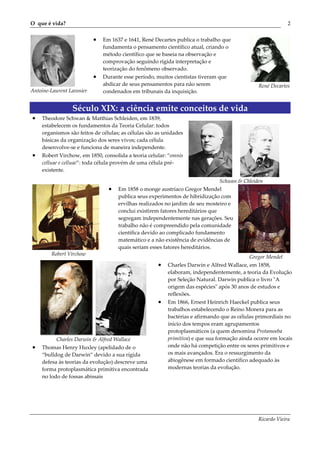O que é vida?                                                                                              2


                           •   Em 1637 e 1641, René Decartes publica o trabalho que
                               fundamenta o pensamento científico atual, criando o
                               método científico que se baseia na observação e
                               comprovação seguindo rígida interpretação e
                               teorização do fenômeno observado.
                           •   Durante esse período, muitos cientistas tiveram que
                               abdicar de seus pensamentos para não serem                     René Decartes
Antoine-Laurent Lavosier       condenados em tribunais da inquisição.


                 Século XIX: a ciência emite conceitos de vida
•   Theodore Schwan & Matthias Schleiden, em 1839,
    estabelecem os fundamentos da Teoria Celular: todos
    organismos são feitos de células; as células são as unidades
    básicas da organização dos seres vivos; cada célula
    desenvolve-se e funciona de maneira independente.
•   Robert Virchow, em 1850, consolida a teoria celular: “omnis
    celluae e celluae”: toda célula provém de uma célula pré-
    existente.

                                                                               Schwan & Chleiden
                                 •   Em 1858 o monge austríaco Gregor Mendel
                                     publica seus experimentos de hibridização com
                                     ervilhas realizados no jardim de seu mosteiro e
                                     conclui existirem fatores hereditários que
                                     segregam independentemente nas gerações. Seu
                                     trabalho não é compreendido pela comunidade
                                     científica devido ao complicado fundamento
                                     matemático e a não existência de evidências de
                                     quais seriam esses fatores hereditários.
        Robert Virchow
                                                                                           Gregor Mendel
                                                     •   Charles Darwin e Alfred Wallace, em 1858,
                                                         elaboram, independentemente, a teoria da Evolução
                                                         por Seleção Natural. Darwin publica o livro ʺA
                                                         origem das espéciesʺ após 30 anos de estudos e
                                                         reflexões.
                                                     •   Em 1866, Ernest Heinrich Haeckel publica seus
                                                         trabalhos estabelecendo o Reino Monera para as
                                                         bactérias e afirmando que as células primordiais no
                                                         início dos tempos eram agrupamentos
                                                         protoplasmáticos (a quem denomina Protamoeba
          Charles Darwin & Alfred Wallace                primitiva) e que sua formação ainda ocorre em locais
•   Thomas Henry Huxley (apelidado de o                  onde não há competição entre os seres primitivos e
    “bulldog de Darwin” devido a sua rígida              os mais avançados. Era o ressurgimento da
    defesa às teorias da evolução) descreve uma          abiogênese em formado científico adequado às
    forma protoplasmática primitiva encontrada           modernas teorias da evolução.
    no lodo de fossas abissais




                                                                                              Ricardo Vieira
 