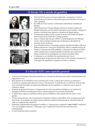 O que é vida?                                                                                                       4


                                    O Século XX: o século da genética
                                        •   O século XX trás como sua marca registrada o surgimento e incrível
                                            expansão de uma ciência revolucionária que ousa entender e até recriar a
                                            vida: a genética.
                                        •   Em 1900, de Vries, Correns e Tchermann redescobrem o trabalho de
                                            Mendel.
                                        •   Alfred Stustevant e Thomas Morgan iniciam os mesmos estudos de
    Thomas Morgan   Rosalind Franklin       Mendel utilizando com Drosophila melanogaster como modelo e chegam às
                                            mesmas conclusões mas sugerem a existência de ligação gênica.
                                        •   O mapeamento gênico torna-se possível através de estudos de ligação,
                                            antes mesmo de ser decifrado o código genético.
                                        •   Após a comprovação de que o DNA é o material genético em 1944 por
                                            Avory, vários cientistas iniciam uma corrida para a descoberta da
                                            estrutura de sua molécula.
                                        •   Linus Pauling estuda a composição química. Rosalind Franklin e Maurice
Maurice Wilkens     Linus Pauling
                                            Wilkens descrevem a forma em dupla hélice. Mas é o trabalho teórico de
                                            Watson e Crick que em 1953 estabelece a estrutura da molécula de DNA
                                            e abre caminho para a moderna genética molecular que revoluciona a
                                            ciência criando novos paradigmas e levantando questões éticas.
                                        •   A vida passa a ser estudada em experimentos que vão do
                                            seqüenciamento do genoma de vários seres vivos, inclusive o homem até
                                            a clonagem de organismos complexos, inclusive o homem.

            Watson & Crick




                              E o Século XXI?: uma opinião pessoal
•      As técnicas de biologia molecular prometem ser a ferramenta ideal para desvendar o funcionamento dos
       organismos vivos.
•      Bem distante de se estabelecer novos conceitos para a vida, a ciência deve dissecar as moléculas e
       encontrar as respostas para descrever como a vida funciona. A molécula alvo é o DNA de onde se pode
       tirar conclusões baseadas na simples decodificação de sua seqüência e o estudo de como o gene se
       expressa e regula.
•      O estudo do genoma favorecerá a compreensão de vários mecanismos biológicos e os métodos de
       clonagem e de DNA recombinante trarão a comprovação das novas teorias formuladas.
•      A ciência deve superar os problemas éticos para se estabelecer como testemunha de como a vida é
       gerada.
•      A busca incessante por vida extraterrestre em planetas vizinhos, como Marte, deve prosseguir por todo
       este século. Os resultados são imprevisíveis, podendo modificar drasticamente os conceitos atuais de
       vida, ou, simplesmente, mantê-los.
•      Entretanto, independente do progresso científico, a resposta para a pergunta ʺo que é vida?ʺ continuará
       com suas múltiplas respostas. A diferença é que a resposta da ciência deverá estar bem mais
       fundamentada.
•      E você? Já pensou sobre o assunto?




                                                                                                       Ricardo Vieira
 