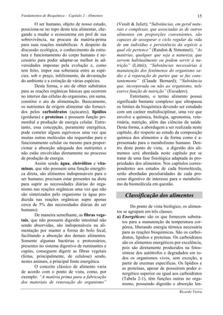 Fundamentos de Bioquímica - Capítulo 2 - Alimentos                                                 15
        O ser humano, objeto de nosso estudo,        (Vioult & Juliet); “Substâncias, em geral natu-
posiciona-se no topo desta teia alimentar, che-      rais e complexas, que associadas às de outros
gando a mudar o ecossistema em prol de sua           alimentos em proporções convenientes, são
sobrevivência, na procura da matéria-prima           capazes de assegurar o ciclo regular da vida
para suas reações metabólicas. A despeito da         de um indivíduo e persistência da espécie a
discussão ecológica, o conhecimento da estru-        qual ele pertence” (Randon & Simonnet); “As
tura e funcionamento do corpo humano é ne-           matérias, qualquer que seja a natureza, que
cessário para poder adaptar-se melhor às ad-         servem habitualmente ou podem servir à nu-
versidades impostas pela evolução e, como            trição” (Littré); “Substâncias necessárias à
tem feito, impor sua soberania entre as espé-        manutenção dos fenômenos do organismo sa-
cies, sob o preço, infelizmente, da devastação       dio e à reparação de partes que se faz cons-
do ambiente e a extinção de várias espécies.         tantemente” (Claude Bernard); “Substância
        Desta forma, o ato de obter substratos       que, incorporada ou não ao organismo, nele
para as reações orgânicas básicas que ocorrem        exerce função de nutrição” (Escudero).
no interior das células do organismo, em suma,               Entretanto, o termo alimento possui
constitui o ato da alimentação. Basicamente,         significado bastante complexo que ultrapassa
os nutrientes de origem alimentar são forneci-       os limites da bioquímica devendo ser estudado
dos pelos carboidratos (açúcares), lipídios          com um caráter multidisciplinar, uma vez que
(gorduras) e proteínas e possuem função pri-         envolve a química, biologia, agronomia, vete-
mordial a produção de energia celular. Entre-        rinária, nutrição, além das ciências da saúde.
tanto, essa concepção, puramente energética,         Desta forma, a abordagem a ser realizada neste
pode cometer alguns equívocos uma vez que            capítulo, diz respeito ao estudo da composição
muitas outras moléculas são requeridas para o        química dos alimentos e da forma como é a-
funcionamento celular ou mesmo para propor-          presentado para o metabolismo humano. Den-
cionar a absorção adequada dos nutrientes e          tro deste ponto de vista, a digestão dos ali-
não estão envolvidas diretamente no processo         mentos será abordada neste capítulo por se
de produção de energia.                              tratar de uma fase fisiológica adaptada às pro-
        Assim sendo água, eletrólitos e vita-        priedades dos alimentos. Nos capítulos corres-
minas, que não possuem uma função energéti-          pondentes aos estudos de cada biomolécula,
ca direta, são alimentos indispensáveis para o       serão abordadas peculiaridades de cada pro-
ser humano; precisam estar presentes na dieta        cesso digestivo de interesse para o metabolis-
para suprir as necessidades diárias do orga-         mo da biomolécula em questão.
nismo nas reações orgânicas uma vez que não
são sintetizados pelo organismo (a água pro-             Classificação dos alimentos
duzida nas reações orgânicas supre apenas
cerca de 5% das necessidades diárias do ser                  Do ponto de vista biológico, os alimen-
humano).                                             tos se agrupam em três classes:
        De maneira semelhante, as fibras vege-       a) Energéticos: são os que fornecem substra-
tais, que não possuem digestão intestinal não           tos para a manutenção da temperatura cor-
sendo absorvidas, são indispensáveis na ali-            pórea, liberando energia térmica necessária
mentação por manter a forma do bolo fecal,              para as reações bioquímicas. São os carboi-
facilitando a absorção dos demais alimentos.            dratos, lipídios e proteínas. Os carboidratos
Somente algumas bactérias e protozoários,               são os alimentos energéticos por excelência,
presentes no sistema digestivo de ruminantes e          pois são diretamente produzidos na fotos-
cupins, conseguem digerir as fibras vegetais            síntese dos autótrofos e degradados em to-
(feitas, principalmente, de celulose) sendo,            dos os organismos vivos, sem exceção, a
nestes animais, a principal fonte energética.           partir de enzimas específicas. Os lipídios e
        O conceito clássico de alimento varia           as proteínas, apesar de possuírem poder e-
de acordo com o ponto de vista, como, por               nergético superior ou igual aos carboidratos
exemplo: “A matéria prima para a fabricação             (Tabela 2-1), têm funções outras no orga-
dos materiais de renovação do organismo”                nismo, possuindo digestão e absorção len-
                                                                                        Ricardo Vieira
 