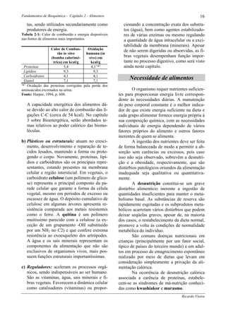 Fundamentos de Bioquímica - Capítulo 2 - Alimentos                                                   16
   tas, sendo utilizados secundariamente como            cionando a concentração exata dos substra-
   produtores de energia.                                tos (água), bem como agentes estabilizado-
Tabela 2-1: Calor de combustão e energia disponíveis     res de várias enzimas ou mesmo regulando
nas fontes de alimentos mais importantes.                a quantidade de água intracelular ou a exci-
                                                         tabilidade da membrana (minerais). Apesar
                  Calor de Combus-      Oxidação         de não serem digeridas ou absorvidas, as fi-
                      tão in vitro    humana (in
                  (bomba calorimé-      vivo) em         bras vegetais desempenham função impor-
                   trica) em kcal/g      kcal/g          tante no processo digestivo, como será visto
  Proteínas               5,4            4,1 (*)         ainda neste capítulo.
  Lipídios                9,3              9,3
  Carboidratos            4,1              4,1
  Etanol                  7,1              7,1
                                                             Necessidade de alimentos
( )
 * Oxidação das proteínas corrigidas pela perda dos
aminoácidos excretados na urina.                               O organismo requer nutrientes suficien-
Fonte: Harper, 1994, p. 608.                           tes para proporcionar energia livre correspon-
                                                       dente às necessidades diárias. A manutenção
   A capacidade energética dos alimentos dá-           do peso corporal constante é o melhor indica-
   se devido ao alto calor de combustão das li-        dor de que existe energia suficiente na dieta e
   gações C-C (cerca de 54 kcal). No capítulo          cada grupo alimentar fornece energia própria à
   3 sobre Bioenergética, serão abordados te-          sua composição química, com as necessidades
   mas relativos ao poder calórico das biomo-          individuais de energia dependendo de vários
   léculas.                                            fatores próprios do alimento e outros fatores
                                                       inerentes de quem se alimenta.
b) Plásticos ou estruturais: atuam no cresci-                  A ingestão dos nutrientes deve ser feita
   mento, desenvolvimento e reparação de te-           de forma balanceada de modo a permitir a ab-
   cidos lesados, mantendo a forma ou prote-           sorção sem carências ou excessos, pois caso
   gendo o corpo. Novamente, proteínas, lipí-          isso não seja observado, sobrevêm a desnutri-
   dios e carboidratos são os principais repre-        ção e a obesidade, respectivamente, que são
   sentantes, estando presentes na membrana            distúrbios patológicos oriundos da alimentação
   celular e região intersticial. Em vegetais, o       inadequada seja qualitativa ou quantitativa-
   carboidrato celulose (um polímero de glico-         mente.
   se) representa o principal composto da pa-                  A desnutrição constitui-se um grave
   rede celular que garante a forma da célula          distúrbio alimentício inerente a ingestão de
   vegetal, mesmo em períodos de excesso ou            quantidades insuficientes para manter o meta-
   escassez de água. O depósito cumulativo de          bolismo basal. As substâncias de reserva são
   celulose em algumas árvores apresenta re-           rapidamente esgotadas e os subprodutos meta-
   sistência comparada aos metais resistentes          bólicos acarretam vários distúrbios que podem
   como o ferro. A quitina é um polímero               deixar seqüelas graves, apesar de, na maioria
   muitíssimo parecido com a celulose (a ex-           dos casos, o restabelecimento da dieta normal,
   ceção de um grupamento -OH substituído              promove a volta às condições de normalidade
   por um NH2 no C2) e que confere extrema             metabólica do indivíduo.
   resistência ao exoesqueleto dos artrópodes.                 São comuns doenças nutricionais em
   A água e os sais minerais representam os            crianças (principalmente por um fator social,
   componentes da alimentação que não são              típico de países do terceiro mundo) e em adul-
   exclusivos de organismos vivos, mais pos-           tos em processo de emagrecimento espontâneo
   suem funções estruturais importantíssimas.          realizado por meio de dietas que levam em
                                                       consideração simplesmente a privação da ali-
c) Reguladores: aceleram os processos orgâ-            mentação calórica.
   nicos, sendo indispensáveis ao ser humano.                  Na ocorrência de desnutrição calórica
   São as vitaminas, água, sais minerais e fi-         associada a carência de proteínas, estabele-
   bras vegetais. Favorecem a dinâmica celular         cem-se as síndromes de má-nutrição conheci-
   como catalisadores (vitaminas) ou propor-           das como kwashiakor e marasmo.
                                                                                          Ricardo Vieira
 
