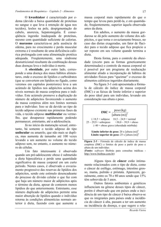 Fundamentos de Bioquímica - Capítulo 2 - Alimentos                                                      17
        O kwashiakor é caracterizado por e-          massa corporal mais rapidamente do que o
dema (devido a baixa quantidade de proteínas         tempo que levou para perdê-la, e em quantida-
no sangue o que leva à retenção de água nos          de, freqüentemente, superior àquela observada
tecidos), lesões na pele, despigmentação do          antes da dieta.
cabelo, anorexia, hepatomegalia. É conse-                    Em adultos, o aumento da massa gor-
qüência ingestão inadequada de proteínas,            durosa se dá pelo aumento do volume dos adi-
mesmo com quantidade suficiente de calorias.         pócitos, o que torna o esvaziamento brusco, no
O marasmo caracteriza-se pela ausência de            caso das dietas exageradas, um fator de flaci-
edema, para no crescimento e perda muscular          dez para o tecido adiposo que fica propício a
extrema e é resultante de uma deficiência caló-      ser reposto em seu volume quando termina a
rica prolongada com uma alimentação protéica         dieta.
adequada. Freqüentemente, uma síndrome                       Desta forma, para o controle da obesi-
desnutricional resultante da combinação dessas       dade (exceto para as formas geneticamente
duas doenças leva o indivíduo à morte.               determinadas) o controle da massa corporal só
        A obesidade, por outro lado, corres-         é possível por um programa de reeducação
ponde a uma doença dos maus hábitos alimen-          alimentar aliado a incorporação de hábitos de
tares, onde o excesso de lipídios e carboidratos     atividades físicas para “queimar” o excesso de
(que se convertem em lipídios no fígado, como        alimentos calóricos ingeridos diariamente.
veremos em capítulos posteriores) leva a um                  Na figura 3-1 está apresentada a fórmu-
acúmulo de lipídios nos adipócitos acima dos         la de cálculo do índice de massa corporal
níveis normais de massa corpórea para o indi-        (IMC) e as faixas de limite inferior e superior
víduo. Este acúmulo promove a duplicação do          do peso ideal para um indivíduo, levando em
número de adipócitos favorecendo o aumento           consideração sua altura e peso.
da massa corpórea além nos limites normais
para o indivíduo. Isso se dá devido ao tipo de
tecido adiposo existente nas primeiras fases da                               peso (kg)
                                                                   IMC =
vida, o tecido adiposo multilocular ou verme-                               [altura (m)]2
lho, que desaparece rapidamente podendo                   ≤ 18,5 = subpeso 18,5 – 24,9 = normal
permanecer, entretanto, até a adolescência.           25 – 29,9 = sobrepeso    >30,0 – 39,9 = obeso
        Já no início da maturação sexual, entre-            ≥ 40 = obeso grave (obesidade mórbida)
tanto, há somente o tecido adiposo do tipo
unilocular ou amarelo, que não mais se dupli-             Limite inferior de peso: 20 x [altura (m)]2
                                                          Limite superior de peso: 25 x [altura (m)]2
ca, mas aumenta de tamanho até 100 vezes
levando a um aumento no volume do tecido             Figura 2-3 - Fórmula de cálculo de índice de massa
adiposo sem, no entanto, o aumento no núme-          corpórea (IMC) e limites de peso a partir do peso e
ro de células.                                       altura de um indivíduo.
        Um fato interessante é observado             (Fonte: software Biobrás para consultas médicas -
quando um pré-adolescente obeso é submetido          http://www.biobras.com.br)
a dieta hipocalórica e perde uma quantidade
significativa de massa corporal em um curto                 Alguns tipos de câncer estão intima-
período. Nestes casos, é observado o esvazia-        mente relacionados com o tipo de dieta, como
mento progressivo das reservas de lipídios dos       o câncer de esôfago, estômago, intestino gros-
adipócitos, sendo este estímulo desencadeante        so, mama, pulmão e próstata. Aparecem, ge-
do processo de divisão celular o que faz com         ralmente, entre os 70 e 80 anos sendo que 15%
que haja um número maior de adipócitos após          têm sobrevida de 5 anos.
o término da dieta, apesar de conterem menos                Outros fatores ambientais e genéticos
lipídios do que anteriormente. Entretanto, esse      influenciam na gênese desses tipos de câncer,
número duplicado de adipócitos permite uma           porém é observado que em países onde a inci-
maior absorção de lipídios quando o indivíduo        dência de um tipo de câncer é baixa observa-se
retorna às condições alimentícias normais an-        que os imigrantes para países onde a incidên-
terior à dieta, fazendo com que aumente a            cia do câncer á alta, passam a ter um aumento
                                                     na incidência da doença, o que sugere a rela-
                                                                                            Ricardo Vieira
 