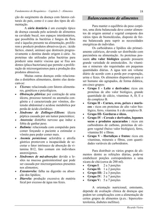 Fundamentos de Bioquímica - Capítulo 2 - Alimentos                                                 18
ção do surgimento da doença com fatores cul-            Balanceamento de alimentos
turais do país, como é o caso dos tipos de ali-
mentação.                                                    Para manter o equilíbrio do peso corpó-
        A cárie dentária é um exemplo típico         reo, uma dieta balanceada deve conter alimen-
de doença causada pelo acúmulo de alimentos          tos de origem animal e vegetal composta dos
na cavidade bucal, nos espaços interdentários,       vários tipos de biomoléculas, disposto de for-
que possibilita às bactérias e fungos da flora       ma balanceada para suprir as necessidades
oral e àquelas presente na alimentação, prolife-     energéticas do indivíduo.
rem e produzir produtos abrasivos (p.ex.: ácido              Os carboidratos e lipídios são primari-
láctico, etanol, aminas) que destroem progres-       amente calóricos, devendo ser distribuído com
sivamente a dentina dando origem à cárie. As         parcimônia na alimentação. As proteínas pos-
proteínas são utilizadas pelas bactérias para        suem alto valor biológico quando possuem
produzir uma matriz viscosa que se fixa aos          grande variedade de aminoácidos. As vitami-
dentes (placa bacteriana) que permite a prolife-     nas e minerais são requisitadas em pequenas
ração de microorganismos para a produção dos         quantidades diárias. A água tem um volume
produtos abrasivos.                                  diário de acordo com a perda por evaporação,
        Muitas outras doenças estão relaciona-       urina e fezes. Os alimentos disponíveis para o
das a distúrbios alimentares, dentre elas desta-     ser humano são agrupados, de forma didática,
cam-se:                                              em cinco grupos:
• Úlceras: relacionada com fatores alimenta-
                                                     • Grupo I - Leite e derivados: ricos em
    res, genéticos e psicológicos.                       proteínas de alto valor biológico, grande
• Obstrução pilórica: por contração de uma
                                                         quantidade de cálcio, vitaminas A, D, E e
    úlcera, processo tumoral ou anomalia con-            do complexo B.
    gênita e é caracterizada por vômitos, dis-       • Grupo II - Carnes, ovos, peixes e maris-
    tensão abdominal e acidose metabólica por            cos - ricos em proteínas de alto valor bio-
    perda de ácido clorídrico;                           lógico, ferro, vitamina A e do complexo B.
• Síndrome de Zollinger-Ellison: úlcera
                                                     • Grupo III- Gorduras e óleos.
    péptica causada por um tumor pancreático;        • Grupo IV - Cereais e derivados, legumes
• Anorexia: distúrbio nervoso que induz a
                                                         secos e produtos açucarados : ricos em
    fobia de ganhar peso.                                carboidratos de carbono, proteínas de ori-
• Bulimia: relacionada com compulsão para
                                                         gem vegetal (baixo valor biológico), ferro,
    comer forçando o paciente a estimular o              vitamina B1 e fibras.
    vômito para poder comer mais.                    • Grupo V - Hortaliças e frutos: ricos em
• Anemia perniciosa: acloridria e atrofia
                                                         vitaminas, minerais e fibras, com quanti-
    gástrica promovem a incapacidade de se-              dades variáveis de carboidratos.
    cretar o fator intrínseco de absorção da vi-
    tamina B12, fato comum em indivíduos                     Para distribuir os vários grupos de ali-
    anorexígenos.                                    mentos dentre as refeições diárias, pode-se
• Síndromes de má-absorção: devido a le-
                                                     estabelecer porções correspondentes a uma
    sões na mucosa gastrointestinal que pode         xícara de chá (cerca de 200 ml).
    ser causada por microorganismos presentes        • Grupo I: 2 a 3 porções
    nos alimentos;                                   • Grupo II: 1 a 2 porções
• Esteatorréia: falha na digestão ou absor-
                                                     • Grupo III: 2 a 3 porções
    ção dos lipídios;                                • Grupo IV: 5 a 7 porções
• Diarréia: produção excessiva de matéria
                                                     • Grupo V: 5 a 7 porções
    fecal por excesso de água nas fezes.
                                                            A orientação nutricional, entretanto,
                                                     depende de avaliação clínica de doenças que
                                                     podem ter complicações com a alimentação de
                                                     certos grupos de alimentos (p.ex.: hipercoles-
                                                     terolemia, diabetes mellitus).
                                                                                        Ricardo Vieira
 