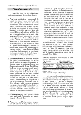Fundamentos de Bioquímica - Capítulo 2 - Alimentos                                                       19

        Necessidades calóricas                          aumenta-se o gasto energético para que o
                                                        organismo mantenha-se em temperatura es-
       A energia gasta por um indivíduo de-             tável (35 - 37oC) o mesmo acontecendo
pende, principalmente dos seguintes fatores:            quando a temperatura ambiente está acima
                                                        da temperatura corporal, sendo que o ser
a) Taxa basal metabólica: é a quantidade de             humano resiste bem mais a variações de
   energia necessária para a manutenção das             temperatura para menos do que para mais,
   funções fisiológicas básicas sob condições           uma vez que o calor passa a ser quase insu-
   padronizadas. Para se estabelecer os valores         portável a partir de 35oC em virtude de as
   basais, o indivíduo deve estar em repouso,           trocas calóricas com o meio ambiente se
   acordado, num ambiente de temperatura a-             tornarem mais difíceis. Entretanto, há regis-
   dequada e as medidas devem ser feitas pelo           tro de seres humanos que resistem a inver-
   menos 12 horas após a última refeição. Esta          nos com temperaturas de até –50oC, o que é
   taxa é proporcional ao peso corpóreo e à á-          compreensível pela existência de moléculas
   rea corporal (quanto maior a área corporal,          energéticas disponíveis para mantê-lo aque-
   maior a perda de calor); nos homens e nos            cido, além de aparatos de proteção, é claro.
   jovens é maior que nas mulheres e idosos
   em virtude de suas atividades metabólicas                As atividades metabólicas diárias vari-
   serem diferentes (há uma diminuição média         am de acordo com a atividade física exercida
   de 2% na taxa basal metabólica por cada 10        pelo indivíduo e seu IMC, tendo, portanto,
   anos de vida, com o tecido muscular substi-       cada indivíduo uma necessidade calórica dife-
   tuído por gordura e água). Outras atividades      rente. Na Tabela 2-2 podem ser observados
   metabólicas indicam gasto de energia au-          valores gerais propostos pela Sociedade Euro-
   mentado, como o caso de atividade mental e        péia de Cardiologia de acordo com o tipo de
   doenças (principalmente com febre).               atividade física diária.

                                                     Tabela 2-2: Necessidades calóricas diárias, de acordo
b) Efeito termogênico: os alimentos possuem          com o tipo de atividade física.
   uma taxa de, aproximadamente, 5 a 10% de           ATIVIDADE                      NECESSIDADES
   energia total fornecida que é gasta para ser       FÍSICA                     CALÓRICAS DIÁRIAS
   digerida, o que vai variar de alimento para        Sedentária/Repouso 30 kcal /Kg de peso desejável (*)
   alimento, dependendo de sua digestibilida-         Ligeira/moderada         35 kcal /Kg de peso desejável
   de. Desta forma, uma determinada quanti-           Intensa                45-55 kcal /Kg de peso desejável
                                                     ( )
   dade de um alimento pode ter um rendi-             * Peso desejável de acordo com o índice de massa
   mento energético final menor do que a             corpórea (IMC).
                                                     Fonte: Sociedade Européia de Cardiologia.
   mesma quantidade de um outro alimento
   que possua uma digestibilidade melhor. Ou-                As necessidades de atletas ou de pesso-
   tro fator que influencia neste poder termo-       as que praticam atividade física intensa variam
   gênico é o metabolismo da biomolécula, o          grandemente de acordo com o tipo de ativida-
   que faz com que uma alimentação superca-          de física (Tabela 2-3). Caso não se observe o
   lórica seja convertida em massa gordurosa         nível de energia gasta, o indivíduo corre o ris-
   que se deposita nos adipócitos e não é, ver-      co de perder peso ou ter hipotrofia muscular.
   dadeiramente, convertida em energia, a me-        Tais atividades físicas, contudo, são ampla-
   nos que o indivíduo realize exercícios físi-      mente utilizadas em programa de perda de
   cos além de sua quantidade normal.                peso associados à dieta correspondente ao peso
                                                     ideal do indivíduo. Deve-se ter o cuidado de
c) Atividade física: é a maior variável, quanto      observar o progresso da perda de peso e dosar
   maior a atividade física, maior será a ener-      os exercícios e dieta quando atingido o peso
   gia gasta pelo indivíduo.                         ideal.
d) Temperatura ambiente: quanto a tempera-
   tura está abaixo da temperatura corporal,
                                                                                             Ricardo Vieira
 