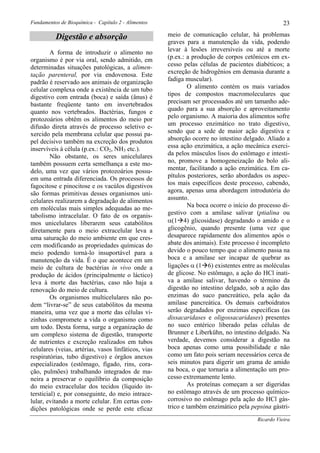 Fundamentos de Bioquímica - Capítulo 2 - Alimentos                                                23

          Digestão e absorção                        meio de comunicação celular, há problemas
                                                     graves para a manutenção da vida, podendo
        A forma de introduzir o alimento no          levar à lesões irreversíveis ou até a morte
organismo é por via oral, sendo admitido, em         (p.ex.: a produção de corpos cetônicos em ex-
determinadas situações patológicas, a alimen-        cesso pelas células de pacientes diabéticos; a
tação parenteral, por via endovenosa. Este           excreção de hidrogênios em demasia durante a
padrão é reservado aos animais de organização        fadiga muscular).
celular complexa onde a existência de um tubo                O alimento contém os mais variados
digestivo com entrada (boca) e saída (ânus) é        tipos de compostos macromoleculares que
bastante freqüente tanto em invertebrados            precisam ser processados até um tamanho ade-
quanto nos vertebrados. Bactérias, fungos e          quado para a sua absorção e aproveitamento
protozoários obtêm os alimentos do meio por          pelo organismo. A maioria dos alimentos sofre
difusão direta através de processo seletivo e-       um processo enzimático no trato digestivo,
xercido pela membrana celular que possui pa-         sendo que a sede de maior ação digestiva e
pel decisivo também na excreção dos produtos         absorção ocorre no intestino delgado. Aliado a
inservíveis à célula (p.ex.: CO2, NH3 etc.).         essa ação enzimática, a ação mecânica exerci-
        Não obstante, os seres unicelulares          da pelos músculos lisos do estômago e intesti-
também possuem certa semelhança a este mo-           no, promove a homogeneização do bolo ali-
delo, uma vez que vários protozoários possu-         mentar, facilitando a ação enzimática. Em ca-
em uma entrada diferenciada. Os processos de         pítulos posteriores, serão abordados os aspec-
fagocitose e pinocitose e os vacúlos digestivos      tos mais específicos deste processo, cabendo,
são formas primitivas desses organismos uni-         agora, apenas uma abordagem introdutória do
celulares realizarem a degradação de alimentos       assunto.
em moléculas mais simples adequadas ao me-                   Na boca ocorre o início do processo di-
tabolismo intracelular. O fato de os organis-        gestivo com a amilase salivar (ptialina ou
mos unicelulares liberarem seus catabólitos          α(1 4) glicosidase) degradando o amido e o
diretamente para o meio extracelular leva a          glicogênio, quando presente (uma vez que
uma saturação do meio ambiente em que cres-          desaparece rapidamente dos alimentos após o
cem modificando as propriedades químicas do          abate dos animais). Este processo é incompleto
meio podendo torná-lo insuportável para a            devido o pouco tempo que o alimento passa na
manutenção da vida. É o que acontece em um           boca e a amilase ser incapaz de quebrar as
meio de cultura de bactérias in vivo onde a          ligações α (1 6) existentes entre as moléculas
produção de ácidos (principalmente o láctico)        de glicose. No estômago, a ação do HCl inati-
leva à morte das bactérias, caso não haja a          va a amilase salivar, havendo o término da
renovação do meio de cultura.                        digestão no intestino delgado, sob a ação das
        Os organismos multicelulares não po-         enzimas do suco pancreático, pela ação da
dem “livrar-se” de seus catabólitos da mesma         amilase pancreática. Os demais carboidratos
maneira, uma vez que a morte das células vi-         serão degradados por enzimas específicas (as
zinhas compromete a vida o organismo como            dissacaridases e oligossacaridases) presentes
um todo. Desta forma, surge a organização de         no suco entérico liberado pelas células de
um complexo sistema de digestão, transporte          Brunner e Liberkühn, no intestino delgado. Na
de nutrientes e excreção realizados em tubos         verdade, devemos considerar a digestão na
celulares (veias, artérias, vasos linfáticos, vias   boca apenas como uma possibilidade e não
respiratórias, tubo digestivo) e órgãos anexos       como um fato pois seriam necessários cerca de
especializados (estômago, fígado, rins, cora-        seis minutos para digerir um grama de amido
ção, pulmões) trabalhando integrados de ma-          na boca, o que tornaria a alimentação um pro-
neira a preservar o equilíbrio da composição         cesso extremamente lento.
do meio extracelular dos tecidos (líquido in-                As proteínas começam a ser digeridas
tersticial) e, por conseguinte, do meio intrace-     no estômago através de um processo químico-
lular, evitando a morte celular. Em certas con-      corrosivo no estômago pela ação do HCl gás-
dições patológicas onde se perde este eficaz         trico e também enzimático pela pepsina gástri-
                                                                                       Ricardo Vieira
 