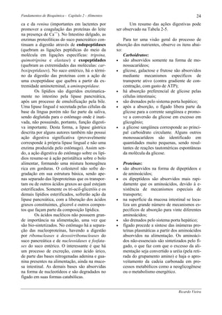 Fundamentos de Bioquímica - Capítulo 2 - Alimentos                                                 24
ca e da renina (importantes em lactentes por                Um resumo das ações digestivas pode
promover a coagulação das proteínas do leite         ser observado na Tabela 2-5.
na presença de Ca++). No Intestino delgado, as
enzimas proteolíticas do suco pancreático con-           Para ter uma visão geral do processo de
tinuam a digestão através de endopeptidases          absorção dos nutrientes, observe os itens abai-
(quebram as ligações peptídicas do meio da           xo:
molécula em ligações específicas: tripsina,              Carboidratos:
quimotripsina e elastase) e exopeptidades            • são absorvidos somente na forma de mo-
(quebram as extremidades das moléculas: car-             nossacarídeos;
boxipeptidases). No suco entérico, há o térmi-       • glicose, galactose e frutose são absorvidos
no da digestão das proteínas com a ação de               mediante mecanismos específicos de
uma exopeptidase que quebra a partir da ex-              transporte ativo (contra gradiente de con-
tremidade aminoterninal, a aminopeptidase.               centração, com gasto de ATP);
        Os lipídios são digeridos enzimatica-        • há absorção preferencial de glicose pelas
mente no intestino pela lipase pancreática,              células intestinais;
após um processo de emulsificação pela bile.         • são drenados pelo sistema porta hepático;
Uma lipase lingual é secretada pelas células da      • após a absorção, o fígado libera parte da
base da língua porém não faz parte da saliva,            glicose para a corrente sangüínea e promo-
sendo deglutida para o estômago onde é inati-            ve a conversão da glicose em excesso em
vada, não possuindo, portanto, função digesti-           glicogênio;
va importante. Desta forma, a lipase gástrica        • a glicose sangüínea corresponde ao princi-
descrita por alguns autores também não possui            pal carboidrato circulante. Alguns outros
ação digestiva significativa (provavelmente              monossacarídeos são identificado em
corresponde à própria lipase lingual e não uma           quantidades muito pequenas, sendo resul-
enzima produzida pelo estômago). Assim sen-              tantes de reações tautoméricas espontâneas
do, a ação digestiva do estômago sobre os lipí-          da molécula da glicose.
dios resume-se à ação peristáltica sobre o bolo
alimentar, formando uma mistura homogênea                Proteínas:
rica em gorduras. O colesterol não sofre de-         •   são absorvidos na forma de dipeptídeos e
gradação em sua estrutura básica, sendo ape-             de aminoácidos;
nas separado das lipoproteínas que os transpor-      •   os dipeptídeos são absorvidos mais rapi-
tam ou de outros ácidos graxos ao qual estejam           damente que os aminoácidos, devido à e-
esterificados. Somente os tri-acil-gliceróis e os        xistência de mecanismos especiais de
demais lipídios esterificados, sofrerão ação da          transporte;
lipase pancreática, com a liberação dos ácidos       •   na superfície da mucosa intestinal se loca-
graxos constituintes, glicerol e outros compos-          liza um grande número de mecanismos es-
tos que façam parte da composição lipídica.              pecíficos de absorção para vinte diferentes
        Os ácidos nucléicos não possuem gran-            aminoácidos;
de importância na alimentação, uma vez que           •   são drenados pelo sistema porta hepático;
são bio-sintetizados. No estômago há a separa-       •   fígado procede a síntese das inúmeras pro-
ção das nucleoproteínas, havendo a digestão              teínas plasmáticas a partir dos aminoácidos
por ribonucleases e desoxirribonucleases do              absorvidos na alimentação. Os aminoáci-
suco pancreática e de nucleosidases e fosfata-           dos não-essenciais são sintetizados pelo fí-
ses do suco entérico. O interessante é que há            gado, o que faz com que o excesso da ali-
um processo de excreção, como ácido úrico,               mentação seja convertido a uréia (pela reti-
de parte das bases nitrogenadas adenina e gua-           rada do grupamento amino) e haja o apro-
nina presentes na alimentação, ainda na muco-            veitamento da cadeia carbonada em pro-
sa intestinal. As demais bases são absorvidas            cessos metabólicos como a neoglicogênese
na forma de nucleotídeos e são degradados no             ou o metabolismo energético.
fígado em suas formas catabólicas.


                                                                                        Ricardo Vieira
 