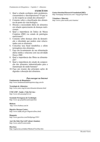 Fundamentos de Bioquímica - Capítulo 2 - Alimentos                                                            26
                                EXERCÍCIOS
1. Qual a relação ecológica entre produtores,          Gastro-Intestinal Research FoundationGIRF):
                                                       http://homepage.interaccess.com/~ring/girf/girf.html
    consumidores e decompositores? O que is-
    so diz respeito ao estudo dos alimentos?           Vitaminas e Minerais:
2. Comente sobre a classificação dos alimen-           http://www.cyber-north.com/vitamins/
    tos do ponto de vista biológico.
3. Discuta a necessidade diária de alimentos
    em relação aparecimento de doenças nutri-
    cionais.
4. Qual a importância do Índice de Massa
    Corpórea (IMC) no estudo de patologias
    nutricionais?
5. Comente sobre doenças além da desnutri-
    ção e obesidade que podem estar relacio-
    nadas com os alimentos.
6. Conceitue taxa basal metabólica e efeito
    termogênico dos alimentos.
7. Faça um levantamento de sua alimentação
    diária média e relacione com sua atividade
    física e IMC.
8. Qual a importância das fibras na alimenta-
    ção?
9. Qual a importância do estudo da composi-
    ção dos alimentos industrializados para a
    manutenção da saúde humana?
10. Faça um resumo das principais ações de
    digestão e absorção dos alimentos.


                        Para navegar na Internet
Fundamentos de Bioquímica:
http://www.fundamentosdebioquimica.hpg.com.br

Tecnologia de Alimentos:
http://www.cetec.rmg.br/cetec/alimento/alimento.html

UNICAMP - Saúde e Vida On Line -
http://www.nib.unicamp.br/svol

Sociedade Portuguesa de Cardiologia
http://www.spc.pt/publico/principal.htm

Biobrás:
http://www.biobras.com.br

Digestive Desease Center:
http://www.niddk.nih.gov/DigestiveDocs.html

Dispepsia:
http://www.geocities.com/HotSprings/5591/

Am I the Only One Left? (about vitamins):
http://www.suite29.com/combs

Diarrhea:
http://regina.ism.ca/trakker/Medical/TravDiar.htm
                                                                                                Ricardo Vieira
 