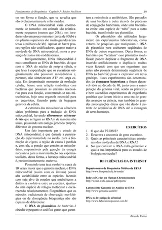 Fundamentos de Bioquímica - Capítulo 3: Ácidos Nucléicos                                                      39
tes em forma e função, que se acredita que                 tem a resistência a antibióticos. São passados
são evolucionariamente relacionados.                       de uma bactéria a outra através do processo
        O DNA mitocondrial varia enorme-                   de conjugação bacteriana, onde uma bacteria-
mente de tamanho: em animais são relativa-                 na emite uma espécie de “tubo” para a outra
mente pequenos (menos que 20kb), em leve-                  bactéria, transferindo seu plasmídio.
duras são um pouco maiores (cerca de 80kb) e                       Os plasmídios são utilizados larga-
em plantas superiores são muito grandes (cen-              mente em experimentos laboratoriais, como
tenas a milhares de kb). Apesar de haver pou-              vetores de pesquisas que manipulam o DNA
cas regiões não codificadoras, quanto maior a              do plasmídio para aceitarem seqüências de
molécula de DNA mitocondrial, maior a pre-                 DNA de outros organismos. Desta forma, as
sença de zonas não codificadoras.                          bactérias que “aceitam” esse plasmídio modi-
        Intrigantemente, DNA mitocondrial é                ficado podem duplicar o fragmento de DNA
mais semelhante ao DNA de bactérias, do que                inserido artificialmente o duplica-lo muitas
com o DNA do núcleo da própria célula, o                   vezes fazendo com que um organismo que
que leva à especulação que os eucariotas ori-              antes não possuía determinada seqüência de
ginariamente não possuíam mitocôndrias e,                  DNA (a bactéria) passe a expressar um novo
portanto, não sintetizavam ATP em larga es-                genótipo. Esses experimentos são denomina-
cala. Em determinado momento da evolução                   dos de clonagem bacteriana e foram desen-
celular, houve uma relação simbiótica com                  volvidos na década de 80, junto com a mani-
bactérias que possuíam as enzimas necessá-                 pulação do genoma viral, sendo os primeiros
rias para esta função, convertendo-se nas mi-              e bem sucedidos experimentos de engenharia
tocôndrias, hoje uma organela essencial para               genética que deram início a uma era de gran-
os eucariotas, fazendo parte da bagagem                    des avanços na ciência, mas também de gran-
genética da célula.                                        des preocupações éticas que vão desde à pa-
        A estrutura das mitocôndrias oferecem              tente de seqüências de DNA até a clonagem
sérios problemas para a tradução do DNA                    de seres humanos.
mitocondrial, havendo ribossomos mitocon-
driais que se ligam ao RNAm de maneira não
usual, possuindo um código genético próprio,
diferente do genoma nuclear.                                                             EXERCÍCIOS
        Um fato importante par o estudo do                 1. O que são PRIONS?
DNA mitocondrial, é que durante a penetra-                 2. Descreva a anatomia do gene eucarioto.
ção do espermatozóide no óvulo, para a for-                3. Quais as principais características estrutu-
mação do zigoto, a região da cauda é perdida                  rais das moléculas de DNA e RNA?
e, com ela, a porção que contém as mitocôn-                4. No que consiste o DNA extra-genômico e
drias, responsáveis pela geração da energia                   qual a sua importância para os estudos de
necessária para a movimentação dos esperma-                   biologia molecular?
tozóides, desta forma, a herança mitocondrial
é, predominantemente, materna.                                         REFERÊNCIAS DA INTERNET
        Possuindo uma taxa evolutiva cerca de
10 vezes maior que o genoma nuclear, o DNA                 Departamento de Bioquímica Médica da UFRJ
mitocondrial (assim com os íntrons) possui                 http://www.bioqmed.ufrj.br/sonda/
alta variabilidade entre as espécies, fazendo
                                                           Index of Genes on Human Chromossomes
com seja alvo de estudos que estabelecem a                 http://wehih.wehi.edu.au/gdbreports/
distância evolutiva entre as espécies, ajustan-
do uma espécie de relógio molecular e escla-               Laboratório Genomic de Análise de DNA
recendo relacionamentos filogenéticos que os               http://www.genomic.com.br/
métodos tradicionais de observação morfoló-
gica ou de divergência bioquímica não são                  DNA na investigação criminal
capazes de diferenciar.                                    http://www.laboratoriopasteur.com.br/
        O DNA de plasmídios de bactérias é
circular e pequeno e codifica genes que garan-
                                                                                                   Ricardo Vieira
 