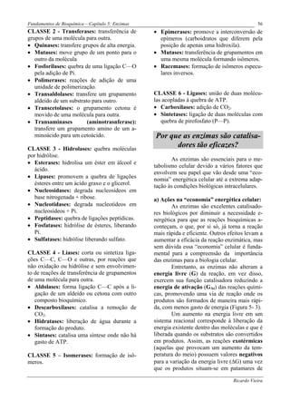 Fundamentos de Bioquímica – Capítulo 5: Enzimas                                                56
CLASSE 2 - Transferases: transferência de         • Epimerases: promove a interconversão de
grupos de uma molécula para outra.                  epímeros (carboidratos que diferem pela
• Quinases: transfere grupos de alta energia.       posição de apenas uma hidroxila).
• Mutases: move grupo de um ponto para o          • Mutases: transferência de grupamentos em
   outro da molécula                                uma mesma molécula formando isômeros.
• Fosforilases: quebra de uma ligação C—O         • Racemases: formação de isômeros especu-
   pela adição de Pi.                               lares inversos.
• Polimerases: reações de adição de uma
   unidade de polimerização.
• Transaldolases: transfere um grupamento         CLASSE 6 - Ligases: união de duas molécu-
   aldeído de um substrato para outro.            las acopladas à quebra de ATP.
• Transcetolases: o grupamento cetona é           • Carboxilases: adição de CO2.
   movido de uma molécula para outra.             • Sintetases: ligação de duas moléculas com
• Transaminases          (aminotrasnferase):         quebra de pirofosfato (P—P).
   transfere um grupamento amino de um a-
   minoácido para um cetoácido.                   Por que as enzimas são catalisa-
CLASSE 3 - Hidrolases: quebra moléculas
                                                        dores tão eficazes?
por hidrólise.
                                                         As enzimas são essenciais para o me-
• Esterases: hidrolisa um éster em álcool e
                                                  tabolismo celular devido a vários fatores que
   ácido.
                                                  envolvem seu papel que vão desde uma “eco-
• Lipases: promovem a quebra de ligações          nomia” energética celular até a extrema adap-
   ésteres entre um ácido graxo e o glicerol.     tação às condições biológicas intracelulares.
• Nucleosidases: degrada nucleosídeos em
   base nitrogenada + ribose.                     a) Ações na “economia” energética celular:
• Nucleotidases: degrada nucleotídeos em                  As enzimas são excelentes catalisado-
   nucleosídeos + Pi.                             res biológicos por diminuir a necessidade e-
• Peptidases: quebra de ligações peptídicas.      nergética para que as reações bioquímicas a-
• Fosfatases: hidrólise de ésteres, liberando     conteçam, o que, por si só, já torna a reação
   Pi.                                            mais rápida e eficiente. Outros efeitos levam a
• Sulfatases: hidrólise liberando sulfato.        aumentar a eficácia da reação enzimática, mas
                                                  sem dúvida essa “economia” celular é funda-
CLASSE 4 - Liases: corta ou sintetiza liga-       mental para a compreensão da importância
ções C—C, C—O e outras, por reações que           das enzimas para a biologia celular.
não oxidação ou hidrólise e sem envolvimen-               Entretanto, as enzimas não alteram a
to de reações de transferência de grupamentos     energia livre (G) da reação, em vez disso,
de uma molécula para outra.                       exercem sua função catalisadora reduzindo a
• Aldolases: forma ligação C—C após a li-         energia de ativação (GAt) das reações quími-
   gação de um aldeído ou cetona com outro        cas, promovendo uma via de reação onde os
   composto bioquímico.                           produtos são formados de maneira mais rápi-
• Descarboxilases: catalisa a remoção de          da, com menos gasto de energia (Figura 5- 3).
   CO2.                                                   Um aumento na energia livre em um
• Hidratases: liberação de água durante a         sistema reacional corresponde à liberação da
   formação do produto.                           energia existente dentro das moléculas e que é
• Sintases: catalisa uma síntese onde não há      liberada quando os substratos são convertidos
   gasto de ATP.                                  em produtos. Assim, as reações exotérmicas
                                                  (aquelas que provocam um aumento da tem-
CLASSE 5 – Isomerases: formação de isô-           peratura do meio) possuem valores negativos
meros.                                            para a variação da energia livre (∆G) uma vez
                                                  que os produtos situam-se em patamares de

                                                                                    Ricardo Vieira
 