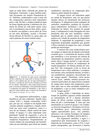 Fundamentos de Bioquímica - Capítulo 1 - O que Estuda a Bioquímica?                                      3

tação ao redor delas, induzida por pontes de              metabólicos, baseiam-se na composição plas-
hidrogênio. Entretanto, a água também parti-              mática (a parte líquida do sangue).
cipa ativamente em reações bioquímicas (p.                        O sangue exerce um importante papel
ex.: hidrólise, condensação) o que a torna um             no estudo da bioquímica, uma vez que possui
dos componentes químicos mais importantes                 funções chaves na manutenção dos processos
para a vida. De fato, o simples achado de água            fisiológicos. É indispensável pelo transporte de
na forma líquida permite a inferência de exis-            nutrientes, metabólitos, produtos de excreção,
tência de formas de vida (pelo menos como                 gases respiratórios, hormônios e de células e
nós a concebemos) seja no mais árido e quen-              moléculas de defesa. Em animais de grande
te deserto, nos gélidos e secos pólos da Terra            porte, é indispensável como dissipador do calor
ou nas mais profundas, escuras e ferventes                produzido pela alta taxa metabólica celular,
fossas abissais do Pacífico (e, quem sabe, em             impedindo que as células entrem em colapso
outros planetas do nosso sistema solar).                  químico em virtude do aumento da temperatura
                                                          ambiente. A capacidade de coagulação é uma
                                                          importante propriedade sangüínea que garante
                                                          o fluxo constante do sangue nos vasos, evitando
                                                          perdas por hemorragia.
                                                                  A maioria dos seres multicelulares pos-
                                                          sui sangue ou algum tipo de líquido com função
                                                          correlata (p.ex.: a hemolinfa de insetos), sendo
                                                          que mamíferos e aves possuem um sistema de
                                                          manutenção da temperatura corpórea extrema-
                                                          mente eficaz ("sangue quente"), o que não per-
                                                          mite modificações bruscas na temperatura de
                                                          reação bioquímica. Os demais animais de "san-
                                                          gue frio" não conseguem evitar as trocas de
                                                          temperatura com o meio ambiente e a tempera-
                                                          tura interna varia consideralvelmente, levando a
                                                          um metabolismo energético diversificado dos
Figura 1-1: A molécula da água possui polaridade          de "sangue quente". Entretanto, vários peixes
devido à diferença de carga entre os átomos de hidro-     velozes (p.ex.: tubarão, salmão) possuem me-
gênio e o de oxigênio que, por ser mais eletronegativo,
favorece a criação de uma nuvem eletrônica em torno
                                                          canismos particulares de aquecimento constante
de seu núcleo, induzindo a uma carga formal positiva      do sangue para manter uma temperatura cons-
para os átomos de hidrogênio. Esta polaridade permite     tante para suas as altas atividades metabólicas
o surgimento de pontes de hidrogênio o que torna a        de predadores, o que os torna verdadeiros pei-
água um soluto perfeito para a maioria das biomolécu-     xes de "sangue quente".
las. (Adaptado de Lehninger, A.L et al., 1995).
                                                                  A água, ainda, é importante na manu-
                                                          tenção do equilíbrio químico celular mantendo
        Em organismos multicelulares, a água
                                                          as concentrações de H+ e demais eletrólitos
distribui-se em dois ambientes: líquido intra-
                                                          dentro de faixas estreitas evitando variações
celular (LIC) e líquido extracelular (LEC)
                                                          letais de pH e osmolaridade. É claro que esta
que, por sua vez, compõe-se do líquido intra-
                                                          manutenção só é possível graças a um comple-
vascular (plasma sangüíneo) e líquido inters-
                                                          xo processo bioquímico e fisiológico envolven-
ticial nos seres mais complexos, como é o
                                                          do hormônios (p.ex.: aldosterona, cortisol),
caso do ser humano, objeto central de nosso
                                                          órgãos especializados (p.ex.: rins, pulmões,
estudo. O sangue é o mais importante com-
                                                          adrenais) e um sistema fisiológico de tampões
partimento líquido do organismo e serve de
                                                          bioquímicos (p.ex.: Hb/HbO2; H2CO3/HCO3-).
base para o estudo do metabolismo de vários
                                                                  Em organismos marinhos, a água é a
compostos bioquímicos. Freqüentemente, os
                                                          responsável pelo fornecimento do oxigênio e
valores médios da concentração das biomolé-
                                                          dispersão de excrementos, como o CO2 e com-
culas em um indivíduo, para efeito de estudos
                                                          postos nitrogenados, que favorecem a matéria

                                                                                             Ricardo Vieira
 