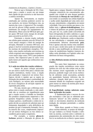 Fundamentos de Bioquímica – Capítulo 5: Enzimas                                                58
        Nota-se que a formação de ES é limi-       fígado para o sangue. Quando o indivíduo não
tante para a reação e ocorre em um tempo           consegue sintetizá-la em concentrações ade-
mais rápido do que ocorreria se não houvesse       quadas (em virtude de uma doença genética
a catálise enzimática.                             denominada de Doença de von Gierke) a gli-
        Apesar de, teoricamente, as reações        cose tende a se acumular nas células hepáticas
catalisadas por enzimas poderem ocorrer na         e acaba sendo degradada por uma outra enzi-
sua ausência, em termos fisiológicos isto, na      ma que, naturalmente, a degradaria em menor
maioria das vezes, é impossível. Por exemplo,      velocidade. Esta nova enzima que passa a tra-
um mol de glicose (180g) quando convertida         balhar mais, a glicose-6-desidrogenase, leva
totalmente em energia em equipamentos de           à síntese de pentoses em grande quantidade e
laboratório, libera cerca de 680 kcal após gas-    esta, por sua vez, acaba sendo convertida em
tar quase 200 kcal como energia de ativação        bases nitrogenadas de onde a adenina e a gua-
para convertê-la em H2O e CO2.                     nina em excesso irão ser convertidas em áci-
        Entretanto a mesma reação realizada        do úrico que, finalmente, acaba se depositan-
nas células gasta somente cerca de 20 kcal (10     do nas articulações e causando uma doença
vezes menos energia) a título de energia de        extremamente dolorosa denominada gota.
ativação, liberando os mesmos 680 kcal, isso       Esta é apenas uma das muitas rotas metabóli-
graças à incrível economia proporcionada pe-       cas em que o ácido úrico pode ser sintetizado
las enzimas do metabolismo energético. Por-        devido a uma modificação na eficácia de en-
tanto, estas reações realizadas sem enzimas na     zimas do metabolismo hepático (maiores de-
célula exigiriam uma temperatura corpórea 10       talhes serão abordados no Capítulo sobre me-
vezes maior (algo como 370oC) para poderem         tabolismo de bases nitrogenadas).
ocorrer, fato impossível para os seres vivos
(pelo menos por aqueles que conhecemos nes-        c) Alta eficiência mesmo em baixas concen-
te planeta).                                       trações:
                                                           Um outro fator importante na consa-
b) A ação na ordem das reações celulares:          gração das reações enzimáticas como esteio
        Apesar da pouca energia necessária         químico do ciclo da vida celular está no fato
ser um motivo muito forte para a eficácia das      das enzimas serem regeneradas ao final do
reações enzimáticas, muitas vezes, a reação        processo, podendo reagir com novas molécu-
não-catalisada é impossível em termos fisio-       las do substrato sendo necessárias, portanto
lógicos devido à rapidez que se espera na          em quantidades bastante inferiores das do
formação dos produtos para a continuidade do       substrato, situação ideal para o meio extre-
ciclo biológico, ou mesmo pela necessidade         mamente diluído do citoplasma exigindo um
de níveis energéticos de ativação superior ao      gasto menor na síntese da enzima pelo meca-
suportado pela célula.                             nismo genético celular.
        Ou seja, mesmo que a diferença ener-
gética entre a reação catalisada e a não catali-   d) Especificidade enzima substrato como
sada não se constitua em impedimento para          fator acelerador da reação:
que a reação ocorra, a lentidão na formação                É fundamental para o sucesso da rea-
dos produtos simplesmente emperraria a ma-         ção enzimática o fato que os substratos per-
quinaria bioquímica celular, levando a um          manecem "presos" no sítio catalítico, redu-
colapso químico, modificando a ordem de re-        zindo os movimentos aleatórios da molécula
ações devido ao acúmulo do substrato (por ser      (redução da entropia) permitindo a catálise
lentamente degradado) e pela deficiência do        mais rápida.
produto (já que é lentamente formado). Isto é,             Além disso, quando se forma o com-
na maioria das vezes, simplesmente impossí-        plexo enzima-substrato, as pontes de hidrogê-
vel em termos biológicos ou traz efeitos se-       nio que venham a se formar fixando o subs-
cundários graves para o organismo.                 trato na enzima, ocorrem entre o substrato os
        Por exemplo, a enzima glicose-6-           grupamentos dos aminoácidos do sítio catalí-
fosfatase permite a liberação de glicose do        tico (e na molécula do co-fator) e quase nunca

                                                                                    Ricardo Vieira
 