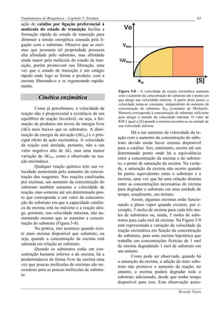 Fundamentos de Bioquímica – Capítulo 5: Enzimas                                                     63
ação de catálise por ligação preferencial à
molécula do estado de transição facilita a
formação rápida do estado de transição para
diminuir a tensão energética causada pela li-
gação com o substrato. Observe que as enzi-
mas que possuem tal propriedade possuem
alta afinidade pelo substrato, mas afinidade
ainda maior pela molécula do estado de tran-
sição, porém promovem sua liberação, uma
vez que o estado de transição é um estágio
rápido onde logo se forma o produto, com a
enzima liberando-o e se regenerando rapida-
mente.
                                                  Figura 5-8 - A velocidade da reação enzimática aumenta
                                                  com o aumento da concentração do substrato até o ponto em
          Cinética enzimática                     que atinge sua velocidade máxima. A partir deste ponto, a
                                                  velocidade torna-se constante, independente do aumento da
        Como já percebemos, a velocidade da       concentração do substrato. KM (constante de Michaelis-
reação não é proporcional a existência de um      Menten) corresponde à concentração de substrato suficiente
equilíbrio de reação favorável, ou seja, a for-   para atingir a metade da velocidade máxima. O valor de
                                                  KM é igual a [S] quando a enzima encontra-se na metade de
mação de produtos em níveis de energia livre      sua velocidade máxima.
(∆G) mais baixos que os substratos. A dimi-
                                                          Há a um aumento da velocidade da re-
nuição da energia de ativação (∆GAt) é o prin-
                                                  ação com o aumento da concentração do subs-
cipal efeito da ação enzimática. A velocidade
                                                  trato devido ainda haver enzima disponível
da reação está atrelada, portanto, não a um
                                                  para a catálise. Isto, entretanto, ocorre até um
valor negativo alto de ∆G, mas uma menor
                                                  determinado ponto onde há a equivalência
variação de ∆GAt, como é observado na rea-        entre a concentração da enzima e do substra-
ção enzimática.                                   to, o ponto de saturação da enzima. Na verda-
        Qualquer reação química tem sua ve-       de, a saturação da enzima não ocorre quando
locidade aumentada pelo aumento da concen-        há partes equivalentes entre o substrato e a
tração dos reagentes. Nas reações catalisadas     enzima, uma vez que há uma relação distinta
por enzimas, um aumento da concentração do        entre as concentrações necessárias de enzima
substrato também aumenta a velocidade de          para degradar o substrato em uma unidade de
reação, mas somente até um determinado pon-       tempo, usualmente, um minuto.
to que corresponde a um valor da concentra-               Assim, algumas enzimas estão funcio-
ção do substrato em que a capacidade catalíti-    nando a pleno vapor quando existem, por e-
ca da enzima está no máximo e a reação atin-      xemplo, 3 moles de enzima para cada três mo-
ge, portanto, sua velocidade máxima, não au-      les de substratos ou, ainda, 5 moles de subs-
mentando mesmo que se aumente a concen-           tratos para cada mol de enzima. Na Figura 5-9
tração do substrato (Figura 5-8).                 está representada a variação da velocidade da
        Na prática, isto acontece quando exis-    reação enzimática em função da concentração
te mais enzima disponível que substrato, ou       do substrato, para uma enzima hipotética que
seja, quando a concentração da enzima está        trabalhe em concentrações fictícias de 1 mol
saturada em relação ao substrato.                 de enzima degradando 1 mol de substrato em
        Quando os substratos estão em con-        um minuto.
centração bastante inferior a da enzima, há a             Como pode ser observado, quando há
predominância da forma livre da enzima uma        a saturação da enzima, a adição de mais subs-
vez que poucas moléculas de enzimas são ne-       trato não promove o aumento da reação, no
cessárias para as poucas moléculas de substra-    entanto, a enzima poderá degradar todo o
to.                                               substrato adicionado, desde que tenha tempo
                                                  disponível para isso. Esta observação acres-

                                                                                        Ricardo Vieira
 