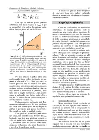 Fundamentos de Bioquímica – Capítulo 5: Enzimas                                                      65
          Ou, deduzindo a expressão:                            A análise do gráfico duplo-recíproco
                                                         de Linewaver-Burk será melhor esplanada
            1   KM    1   1                              durante o estudo dos inibidores enzimáticos,
              =     x   +
           Vo   Vmáx [S] Vmáx                            ainda neste capítulo.

        Este tipo de análise gráfica permite                    Regulação enzimática
determinar com mais precisão a Vmáx, o que
se torna difícil pela análise dos valores verda-                 Como na célula existe um verdadeiro
deiros da equação de Michaelis-Menten.                   emaranhado de reações químicas onde os
                                                         produtos de uma reação são os substratos de
                                                         outras, é muito comum que uma das enzimas
                                                         de uma via metabólica determine a velocidade
                                                         de todo o processo diminuindo a velocidade
                                                         da reação, limitando a velocidade para o con-
                                                         junto de reações seguidas. Este fator provoca
                                                         o cúmulo do substrato e o seu deslocamento
                                                         para outras vias metabólicas acessórias.
                                                                 A atividade enzimática também pode
                                                         sofrer alterações com a variação do pH intra-
                                                         celular. Todas as enzimas possuem um pH
Figura 5-10 – O gráfico do duplo-recíproco de Line-
waver-Burk onde são determinados pontos importan-        ótimo de atuação onde qualquer variação para
tes no estudo da cinética enzimática. Os valores de      mais ou menos, modifica a eficácia da reação
1/VMáx são visualizados na interseção no eixo da 1/Vo,   enzimática. Isto se deve pelo fato de haver
enquanto que o valor de -1/KM corresponde à interse-     aminoácidos cujo radicais R funcionam como
ção com o eixo de 1/[S]. Como correspondem a valo-       ácidos ou bases, doando ou cedendo prótons
res inversos, quanto maior o KM, mais para a esquerda
o ponto de interseção e quanto menor a velocidade        para o meio. Em vista disso, há a alteração da
máxima, mais abaixo o ponto de interseção, e vive-       carga no sítio catalítico ou na conformação
versa.                                                   tridimensional da proteína de maneira que
                                                         impeça a ligação de forma eficaz com o subs-
         Por essa análise, o gráfico adota uma
                                                         trato. Variações na temperatura também di-
configuração linear onde a inclinação corres-
                                                         minuem a eficácia da reação enzimática por
ponde a relação KM/Vmáx. Note que como os
                                                         modificar o equilíbrio químico.
valores plotados são os inversos dos reais,
                                                                 Variações extremas de pH (geralmente
quanto maior a inclinação para cima, maiores
                                                         abaixo de 4,0 e acima de 8,0) e temperatura
serão os maiores os valores do eixo 1/Vo, ou
                                                         (acima de 56oC) in vitro terminam por desna-
seja, menor a velocidade e, portanto, mais
                                                         turar de maneira irreversível as enzimas
lenta será a reação enzimática. Logo, quanto
                                                                 Existem vários tipos de enzimas de
maior a inclinação para baixo, mais veloz a
                                                         regulação, dos quais enfatizaremos três:
reação. Da mesma forma, quanto mais para a
direita, menor o valor de KM.
                                                         a)      Enzimas alostéricas:
         Portanto, como a inclinação está dire-
                                                                 Neste importante tipo de regulação, há
tamente relacionada com o KM uma queda em
                                                         a formação de uma ligação não-covalente e
seu valor leva a uma queda na inclinação do
                                                         reversível da enzima com o seu produto ou
gráfico o que revela que quanto maior for o
                                                         (mais freqüentemente) com um dos produtos
KM, mais lenta será a velocidade reação.
                                                         das reações seguintes, levando a desestabili-
         Esta queda na velocidade pode ocor-
                                                         zação da sua forma tridimensional o que im-
rer, ainda, sem a modificação do valor do KM,
                                                         pede a regeneração para consumir nova molé-
bastando para isso que diminua somente o
                                                         cula do substrato.
valor da velocidade máxima, mantendo-se o
                                                                 Na molécula da enzima há um ponto
KM inalterado, como é o caso de certos inibi-
                                                         especial para o encaixe com esse metabólito
dores que se ligam ao sítio ativo da enzima e
                                                         regulador, denominado sítio de regulação ou
a impedem de catalisar a reação.
                                                                                          Ricardo Vieira
 