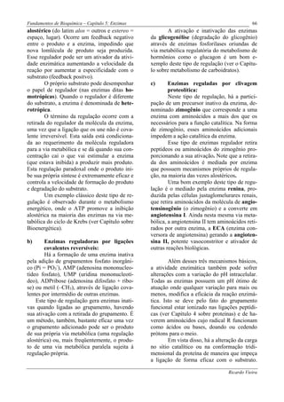 Fundamentos de Bioquímica – Capítulo 5: Enzimas                                                66
alostérico (do latim alos = outros e estereo =            A ativação e inativação das enzimas
espaço, lugar). Ocorre um feedback negativo       da glicogenélise (degradação do glicogênio)
entre o produto e a enzima, impedindo que         através de enzimas fosforilases oriundas de
nova lomlécula de produto seja produzida.         via metabólica regulatória do metabolismo de
Esse regulador pode ser um ativador da ativi-     hormônios como o glucagon é um bom e-
dade enzimática aumentando a velocidade da        xemplo deste tipo de regulação (ver o Capítu-
reação por aumentar a especificidade com o        lo sobre metabolismo de carboidratos).
substrato (feedback positvo).
        O próprio substrato pode desempenhar      c)      Enzimas reguladas por clivagem
o papel de regulador (nas enzimas ditas ho-               proteolítica:
motrópicas). Quando o regulador é diferente               Neste tipo de regulação, há a partici-
do substrato, a enzima é denominada de hete-      pação de um precursor inativo da enzima, de-
rotrópica.                                        nominado zimogênio que corresponde a uma
        O término da regulação ocorre com a       enzima com aminoácidos a mais dos que os
retirada do regulador da molécula da enzima,      necessários para a função catalítica. Na forma
uma vez que a ligação que os une não é cova-      de zimogênio, esses aminoácidos adicionais
lente irreversível. Esta saída está condiciona-   impedem a ação catalítica da enzima.
da ao requerimento da molécula reguladora                 Esse tipo de enzimas regulador retira
para a via metabólica e se dá quando sua con-     peptídeos ou aminoácidos do zimogênio pro-
centração cai o que vai estimular a enzima        porcionando a sua ativação. Note que a retira-
(que estava inibida) a produzir mais produto.     da dos aminoácidos é mediada por enzima
Esta regulação paradoxal onde o produto ini-      que possuem mecanismos próprios de regula-
be sua própria síntese é extremamente eficaz e    ção, na maioria das vezes alostéricos.
controla a velocidade de formação do produto              Uma bom exemplo deste tipo de regu-
e degradação do substrato.                        lação é o mediado pela enzima renina, pro-
        Um exemplo clássico deste tipo de re-     duzida pelas células justaglomelurares renais,
gulação é observado durante o metabolismo         que retira aminoácidos da molécula de angio-
energético, onde o ATP promove a inibição         tensinogênio (o zimogênio) e a converte em
alostérica na maioria das enzimas na via me-      angiotensina I. Ainda nesta mesma via meta-
tabólica do ciclo de Krebs (ver Capítulo sobre    bólica, a angiotensina II tem aminoácidos reti-
Bioenergética).                                   rados por outra enzima, a ECA (enzima con-
                                                  versora de angiotensina) gerando a angioten-
b)      Enzimas reguladoras por ligações          sina II, potente vasoconstritor e ativador de
        covalentes reversíveis:                   outras reações biológicas.
        Há a formação de uma enzima inativa
pela adição de grupamentos fosfato inorgâni-              Além desses três mecanismos básicos,
co (Pi = PO3-), AMP (adenosina mononucleo-        a atividade enzimática também pode sofrer
tídeo fosfato), UMP (uridina mononucleotí-        alterações com a variação do pH intracelular.
deo), ADPribose (adenosina difosfato + ribo-      Todas as enzimas possuem um pH ótimo de
se) ou metil (–CH3), através de ligação cova-     atuação onde qualquer variação para mais ou
lentes por intermédio de outras enzimas.          menos, modifica a eficácia da reação enzimá-
    Este tipo de regulação gera enzimas inati-    tica. Isto se deve pelo fato do grupamento
vas quando ligadas ao grupamento, havendo         funcional estar ionizado nas ligações peptídi-
sua ativação com a retirada do grupamento. É      cas (ver Capítulo 4 sobre proteínas) e de ha-
um método, também, bastante eficaz uma vez        verem aminoácidos cujo radical R funcionam
o grupamento adicionado pode ser o produto        como ácidos ou bases, doando ou cedendo
de sua própria via metabólica (uma regulação      prótons para o meio.
alostérica) ou, mais freqüentemente, o produ-             Em vista disso, há a alteração da carga
to de uma via metabólica paralela sujeita à       no sítio catalítico ou na conformação tridi-
regulação própria.                                mensional da proteína de maneira que impeça
                                                  a ligação de forma eficaz com o substrato.

                                                                                    Ricardo Vieira
 