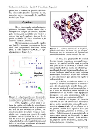 Fundamentos de Bioquímica - Capítulo 1 - O que Estuda a Bioquímica?                                             4

prima para o fitoplâncton produz carboidra-
tos, aminoácidos (e outros nutrientes) e o O2,
essenciais para a manutenção do equilíbrio
ecológico da Terra.

                      Proteínas
        São as biomoléculas mais abundantes,
possuindo inúmeras funções, dentre elas a
indispensável função catalisadora exercida
pelas enzimas, sem a qual não seria possível a
maioria das reações celulares (apesar de al-
gumas moléculas de RNA possuírem ação
catalítica idêntica a enzimas).
        São formadas por aminoácidos ligados
por ligações químicas extremamente fortes
entre seus grupamentos funcionais amino
                                                           Figura 1-3: A estrutura tridimensional da mioglobina,
(NH2) e ácido carboxílico (COOH), as liga-                 proteína especializada em liberar o O2 que transporta,
ções peptídicas (Figura 1-2).                              somente em baixa pO2 o que traduz sua importância no
                                                           metabolismo muscular. (Adaptado de Campbel, M.K., 1995)

                      α-aminoácidos
      NH2                                R                         De fato, essa propriedade de assumir
                                                           formas variadas proporciona um papel impor-
H - C - CO O H                 H -N - C - H                tante na estereoquímica celular, onde as reações
                                                           são quase todas enzimáticas e ocorrem com
      R                                  CO O H            uma especificidade da enzima ao substrato ga-
                                                           rantida pela forma tridimensional final das pro-
  Extremidade                                              teínas. Quaisquer modificações nesta estrutura
 amino-terminal                       Ligações
                                      peptídicas           modificará a afinidade da enzima pelo substrato
                  NH2            R                         e isso será utilizado pela célula para regular a
                                                           ação enzimática.
                                                                   As proteínas normalmente abastecem e
          H - C - CO N - C - H
                                                           suprem as necessidades corpóreas de aminoáci-
                                                           dos e do nitrogênio neles contido. Toda proteí-
                  R        H     CO O H
                                                           na presente na dieta de seres humanos é digeri-
                                                           da e entra na circulação como aminoácidos
                                         Extremidade       individualizados ou mesmo como dipeptídeos
                                      carboxila-terminal
                                                           (compostos por dois aminoácidos), indo ao
Figura 1-2: A ligação peptídica entre dois aminoáci-       fígado que inicia seu processo metabólico.
dos é extremamente rígida e não gira, porém pode doar              Os animais são capazes de sintetizar
ou receber prótons quando em meio básico ou ácido.
                                                           somente 10 dos 20 aminoácidos necessários
        Outras ligações ocorrem entre o res-
                                                           para a síntese protéica (os aminoácidos deno-
tante da cadeia carbonada dos aminoácidos,
                                                           minados não-essenciais: glicina, alanina, seri-
como ligações covalentes entre os grupamen-
                                                           na, prolina, cisteína, ácido aspártico, ácido glu-
tos -SH de dois aminoácidos cisteína, for-
                                                           tâmico, asparagina, glutamina e tirosina), e os
mando uma ponte dissulfeto, pontes de hidro-
                                                           outros 10 são incapazes de serem sintetizados e
gênio entre grupamentos polares da cadeia
                                                           devem estar presente na alimentação (os ami-
carbonada, ou até ligações fracas do tipo de
                                                           noácidos essenciais: treonina. lisina, metioni-
van der Waals, mas que garantem uma incrí-
                                                           na, arginina, valina, fenilalanina, leucina, trip-
vel estabilidade e conformação tridimensional
                                                           tofano, isoleucina e histidina).
única às proteínas, relacionada diretamente
com sua função (Figura 1-3).
                                                                                                   Ricardo Vieira
 