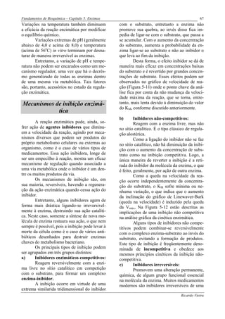 Fundamentos de Bioquímica – Capítulo 5: Enzimas                                                 67
Variações na temperatura também diminuem          com o substrato, entretanto a enzima não
a eficácia da reação enzimática por modificar     promove sua quebra, ao invés disso fica im-
o equilíbrio químico.                             pedia de ligar-se com o substrato, que passa a
        Variações extremas de pH (geralmente      se acumular. Com o aumento da concentração
abaixo de 4,0 e acima de 8,0) e temperatura       do substrato, aumenta a probabilidade da en-
(acima de 56oC) in vitro terminam por desna-      zima ligar-se ao substrato e não ao inibidor o
turar de maneira irreversível as enzimas.         que leva ao fim da inibição.
        Entretanto, a variação de pH e tempe-              Desta forma, o efeito inibidor se dá de
ratura não podem ser encarados como um me-        maneira mais eficaz em concentrações baixas
canismo regulador, uma vez que há o decrés-       do substrato e é revertido por grandes concen-
mo generalizado de todas as enzimas dentro        trações de substrato. Esses efeitos podem ser
de uma mesma via metabólica. Tais fatores         observados no gráfico de velocidade de rea-
são, portanto, acessórios no estudo da regula-    ção (Figura 5-11) onde o ponto chave da aná-
ção enzimática.                                   lise fica por conta da não mudança da veloci-
                                                  dade máxima da reação, que se torna, entre-
Mecanismos de inibição enzimá-                    tanto, mais lenta devido à diminuição do valor
                                                  do KM, conforme discutido anteriormente.
            tica
                                                  b)       Inibidores não-competitivos:
        A reação enzimática pode, ainda, so-               Reagem com a enzima livre, mas não
frer ação de agentes inibidores que diminu-       no sítio catalítico. É o tipo clássico de regula-
em a velocidade da reação, agindo por meca-       ção alostérica.
nismos diversos que podem ser produtos do                  Como a ligação do inibidor não se faz
próprio metabolismo celulares ou externas ao      no sítio catalítico, não há diminuição da inibi-
organismo, como é o caso de vários tipos de       ção com o aumento da concentração de subs-
medicamentos. Essa ação inibidora, longe de       trato como na inibição competitiva. Logo, a
ser um empecilho à reação, mostra um eficaz       única maneira de reverter a inibição é a reti-
mecanismo de regulação quando associado a         rada do inibidor da molécula da enzima, o que
uma via metabólica onde o inibidor é um den-      é feito, geralmente, por ação de outra enzima.
tre os muitos produtos da via.                             Como a queda na velocidade da rea-
        Os mecanismos de inibição são, em         ção ocorre independentemente da concentra-
sua maioria, reversíveis, havendo a regenera-     ção do substrato, o KM sofre mínima ou ne-
ção da ação enzimática quando cessa ação do       nhuma variação, o que indica que o aumento
inibidor.                                         da inclinação do gráfico de Linewaver-Burk
        Entretanto, alguns inibidores agem de     (queda na velocidade) é induzido pela queda
forma mais drástica ligando-se irreversivel-      da Vmáx, Na Figura 5-12 estão descritas as
mente à enzima, destruindo sua ação catalíti-     implicações de uma inibição não competitiva
ca. Neste caso, somente a síntese de nova mo-     na análise gráfica da cinética enzimática.
lécula de enzima restaura sua ação, o que nem              Alguns tipos de inibidores não compe-
sempre é possível, pois a inibição pode levar à   titivos podem combinar-se reversivelmente
morte da célula como é o caso de vários anti-     com o complexo enzima-substrato ao invés do
bióticos desenhados para destruir enzimas         substrato, evitando a formação de produtos.
chaves do metabolismo bacteriano.                 Este tipo de inibição é freqüentemente deno-
        Os principais tipos de inibição podem     minada de incompetitiva e obedece aos
ser agrupados em três grupos distintos:           mesmos princípios cinéticos da inibição não-
a)      Inibidores enzimáticos competitivos:      competitiva.
        Reagem reversivelmente com a enzi-        c)       Inibidores irreversíveis:
ma livre no sítio catalítico em competição                 Promovem uma alteração permanente,
com o substrato, para formar um complexo          química, de algum grupo funcional essencial
enzima-inibidor.                                  na molécula da enzima. Muitos medicamentos
        A inibição ocorre em virtude de uma       modernos são inibidores irreversíveis de uma
extrema similarida tridimensional do inibidor
                                                                                     Ricardo Vieira
 