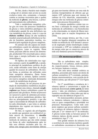 Fundamentos de Bioquímica - Capítulo 6: Carboidratos                                                 71

        De fato, desde a bactéria mais simples         gia para movimentar elétrons em uma rede de
e antiga até os animais mais jovens na escala          enzimas trasnportadoras de elétrons que ga-
evolutiva (entre eles, certamente, o homem)            rantem ATP suficiente para unir átomos de
contém as enzimas necessárias para a quebra            carbono do CO2 absorvido, armazenando a
da molécula da glicose, uma hexose, o princi-          energia solar nas moléculas de glicose sinteti-
pal representante dos carboidratos.                    zadas neste processo fotossintético.
        Todo o metabolismo energético celu-                    O sistema metabólico celular tem co-
lar gira em torno dos processos metabólicos            mo base a utilização da energia contida nas
da glicose e vários distúrbios patológicos são         moléculas de carboidratos e nas biomoléculas
evidenciados quando há uma deficiência nas             a eles relacionados, no intuito de liberar ener-
vias metabólicas da glicose, como é o caso da          gia térmica para as reações bioquímicas da
diabetes mellitus doença de alta incidência            célula.
mundial caracterizada pela deficiência na fun-                 Esta energia térmica, por fim, é con-
ção do hormônio pancreático insulina, res-             vertida em ligações altamente energéticas de
ponsável pela regulação da glicose sangüínea.          fosfato na molécula de ATP durante o proces-
        Os animais não são capazes de sinteti-         so de respiração celular (fosforilação oxidati-
zar carboidratos a partir de substratos simples        va) tornando o ATP um verdadeiro armazém
não energéticos, como os vegetais. Desta               da energia solar que se conservou através de
forma, precisam obtê-los através da alimenta-          todo esse fantástico processo biológico.
ção, produzindo CO2 (excretado para a atmos-
fera), água e energia (utilizados nas reações                   Os monossacarídeos
intracelulares).
        Os lipídios são sintetizados nos vege-                 São os carboidratos mais simples.
tais e animais a partir da acetil-CoA, o produ-        Possuem de 3 a 8 carbonos, sendo denomina-
to principal do metabolismo aeróbico da gli-           do, respectivamente, trioses, tetroses, pento-
cose, sendo utilizados como fonte de energia           ses, hexoses, heptoses e octoses.
quando há escassez de carboidratos. Da mes-                    Têm uma única unidade cetônica ou
ma forma, as proteínas são utilizadas como             aldeídica, possuindo pelo menos um átomo de
fonte energética alternativa. Desta forma,             carbono assimétrico (C*) existindo, portanto,
principalmente os animais, lipídios constitu-          formas estereoisoméricas, com exceção da di-
em reserva energética sintetizada diretamente          hidróxi-cetona, que não possui C* (ver Figura
a partir do metabolismo da glicose.                    6-1).
        Nos animais, há um processo de pro-                    Os C* possibilitam a existência de i-
dução de intermediários metabólicos da glico-          sômeros ópticos e caracterizam a região da
se que simulam uma síntese, chamado neogli-            molécula denominada centro quiral, do latim
cogênese que fornece carboidratos a partir de          quiros = mão, em referência a conformação
percursores não glicídicos. Porém tal processo         isomérica semelhante a duas mãos que não se
só é possível a partir de substratos provenien-        superpõe mas são idênticas (Figura 6-3).
tes de um prévio metabolismo glicídico, lipí-                  Os monossacarídeos possuem, portan-
dico ou, principalmente, protéico, o que não           to, inúmeros isômeros estruturais e ópticos,
supre a necessidade de obtenção de carboidra-          com os quais compartilham a prioridade nos
tos pela alimentação, o que torna os animais           processos bioenergéticos. Como todo com-
dependentes dos vegetais em termos de ob-              posto orgânico que possui carbono assimétri-
tenção de energia.                                     co, o número de isômeros ópticos é determi-
        De fato, os vegetais são privilegiados         nado por 2n (n= número de C* da molécula).
no sentido que garantem seu combustível ce-            A glicose (como todas as hexoses) possui 16
lular através da fotossíntese. A clorofila             isômeros ópticos devido possuir 4 carbonos
presente nas células vegetais é a única                assimétricos, logo 24 = 16.
molécula da natureza que não emite energia                     Este grande número de isômeros leva
em forma de calor imediatamente após ter               a ocorrência de uma mistura racêmica quando
tido seus elétrons excitados pela luz: ela             os carboidratos encontram-se dissolvidos em
utiliza esta energia para movimentar elétrons
                                                                                          Ricardo Vieira
 