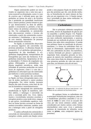 Fundamentos de Bioquímica - Capítulo 1 - O que Estuda a Bioquímica?                                        5

        Alguns aminoácidos podem ser sinte-              ponde a uma pequena fração do poderio bioló-
tizados no organismo mas a uma taxa que o                gico das proteínas que são, sem dúvida nenhu-
torna essencial na alimentação, como é o caso            ma, as biomoléculas de maior número de fun-
da arginina que é utilizada quase que inte-              ções em um organismo vivo. A função energé-
gralmente na síntese da uréia e da histidina             tica é prioridade de duas outras moléculas: os
que é produzida em quantidade insuficiente               carboidratos e os lipídios.
para a síntese protéica, porém tornam-se qua-
se que desnecessários na dieta de adultos,                               Carboidratos
quando o crescimento (e, portanto, a fase de
maior síntese de proteínas estruturais) chega                    São os principais substratos energéticos
ao fim. Em contrapartida, os aminoácidos                 da célula, através da degradação da glicose por
ditos não-essenciais cisteína e tirosina são             via anaeróbia e aeróbia (Figura 1-4). Popular-
sintetizados a partir dos aminoácidos essenci-           mente são chamados de açúcares em virtude do
ais metionina e fenilalanina, o que os torna,            seu mais conhecido representante, a sacarose,
de cera maneira, dependentes da presença                 formada por um molécula de glicose e outra de
desses aminoácidos essenciais.                           frutose com sabor doce característico. O amido
        No fígado, os aminoácidos absorvidos             (um polímero linear ou ramificado de glicose),
no processo digestivo são convertidos nas                entretanto, é a forma de carboidrato mais co-
proteínas plamáticas: 1) albumina (função de             mum na alimentação, representando cerca de
transporte); 2) α1-globulina (glicoproteínas e           90% dos carboidratos da dieta. Em mamíferos,
lipoproteínas de alta densidade); 3) α2-                 a lactose (formada por glicose e galactose) é
globulinas (haptoglobinas, transportadoras de            importante fonte energética presente no leite,
hemoglobina que saem das hemácias); 4) β-                apesar da maioria dos mamíferos utilizarem o
globulinas (transferrina, lipoproteínas de bai-          leite como única fonte de alimento somente em
xa densidade) e 5) fatores da coagulação san-            seus primeiros períodos de vida (em ratos al-
güínea (fibrinogênio e protrombina). No                  guns dias, em humanos cerca de um ano).
plasma sangüíneo encontra-se, ainda, uma
infinidade de proteínas produzidas em outros
locais do organismo, como é o caso das γ-
globulinas (os anticorpos) que são sintetizadas
por linfócitos e outras proteínas teciduais.
        Alguns aminoácidos são convertidos,
no fígado, em bases nitrogenadas (para a sín-
tese de ácidos nucléicos) e outros produtos
nitrogenados. Em vários tecidos, possuem
funções das mais diversas, como base de sín-
tese de hormônios e neurotransmissores.
        A parte nitrogenada dos aminoácidos              Figura 1-4: A molécula de glicose (uma hexose - car-
metabolizada no fígado de mamíferos, anfí-               boidrato de seis carbonos) em sua forma cíclica.
bios adultos, e tartarugas é convertida em
uréia e excretada pelos rins. Aves, répteis,                     De qualquer forma, os carboidratos são
insetos e invertebrados terrestres excretam o            as principais biomoléculas energéticas, uma vez
nitrogênio protéico como ácido úrico, enquan-            o metabolismo glicolítico anaeróbio é via co-
to que peixes, invertebrados aquáticos, anfí-            mum de todos os seres vivos (à exceção dos
bios na forma larvária excretam na forma de              vírus por não terem estrutura celular, sendo
amônia (crocodilos sintetizam, também, amô-              considerados por muitos autores como formas
nia e tartarugas uréia a partir do nitrogênio            intermediárias entre seres vivos e partículas
protéico).                                               químicas de transmissão de infecções, assim
        A cadeia carbonada dos aminoácidos é             como os príons, estes compostos apenas de
convertida em intermediários do metabolismo              proteínas).
energético celular, porém esta função corres-
                                                                                               Ricardo Vieira
 