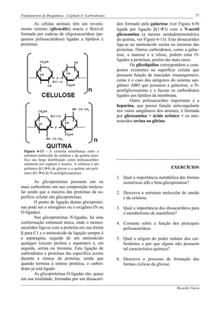 Fundamentos de Bioquímica - Capítulo 6: Carboidratos                                                77

       As células animais têm um revesti-              deo formado pela galactose (ver Figura 6-9)
mento externo (glicocálix) macio e flexível            ligada por ligação β(1 3) com a N-acetil
formado por cadeias de oligossacarídeos (pe-           glicosamina (a mesma unidademonomérica
quenos polissacarídeos) ligadas a lipídeos e           da quitina, ver Figura 6-13). Este dissacarídeo
proteínas.                                             liga-se ao aminoácido serina ou treonina das
                                                       proteínas. Outros carboidratos, como a galac-
                                                       tose, a manose e a xilose, podem estar O-
                                                       ligados a proteínas, porém são mais raros.
                                                               Os glicolipídios correspondem a com-
                                                       postos existentes na superfície celular que
                                                       possuem função de marcador imunoquímico,
                                                       como é o caso dos antígenos do sistema san-
                                                       güíneo ABO que possuem a galactose, a N-
                                                       acetilglicosamina e a fucose os carboidratos
                                                       ligados aos lipídios da membrana.
                                                               Outro polissacarídeo importante é a
                                                       heparina, que possui função anticoagulante
                                                       nos vasos sangüíneos dos animais; é formada
                                                       por glicosamina + ácido urônico + os ami-
                                                       noácidos serina ou glicina.




 Figura 6-13 - A extrema semelhança entre a
 estrutura molecular da celulose e da quitina justi-
 fica sua larga distribuição como polissacarídeo
 estrutural em vegetais e insetos. A celulose é um
 polímero β(1 4) de glicose e a quitina um polí-                                     EXERCÍCIOS
 mero β(1 4) da N-acetilglicosamina).
                                                       1. Qual a importância metabólica das formas
        As glicoproteínas possuem um ou                   isoméricas alfa e beta-glicopiranose?
mais carboidrato em sua composição molecu-
lar sendo que a maioria das proteínas da su-           2. Descreva a estrutura molecular do amido
perfície celular são glicoproteínas.                      e da celulose.
        O ponto de ligação destas glicoproteí-
nas pode ser o nitrogênio ou o oxigênio (N ou          3. Qual a importância dos dissacarídeos para
O-ligadas).                                               o metabolismo de mamíferos?
        Nas glicoproteínas N-ligadas, há uma
conformação estrutural única, onde o monos-            4. Comente sobre a função dos principais
sacarídeo liga-se com a proteína em sua forma             polissacarídeos.
β para C1 e o aminoácido de ligação sempre é
a asparagina, seguida de um aminoácido                 5. Qual a origem do poder redutor dos car-
qualquer (exceto prolina e aspartato) e, em               boidratos e por que alguns não possuem
seguida, serina ou treonina. Esta ligação de              tal característica química?
carboidratos e proteínas tão específica ocorre
durante a síntese da proteína, sendo que               6. Descreva o processo de formação das
quando termina a síntese protéica, o carboi-              formas cíclicas da glicose.
drato já está ligado.
        As glicoproteínas O-ligadas são, quase
em sua totalidade, formadas por um dissacarí-

                                                                                         Ricardo Vieira
 