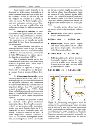 Fundamentos de Bioquímica – Capítulo 7: Lipídios                                                       82

        Uma maneira muito freqüente de se          ao fato de possuírem funções especialíssimas
denominar os ácidos graxos insaturados é a         na biologia celular. Uma alimentação isenta
contagem dos carbonos por letras gregas, sen-      de gorduras levará à carência desses ácidos
do o carbono α (alfa) o da carbonila, o β (be-     graxos com conseqüências patológicas seve-
ta) o segundo na seqüência e ω (ômega) o           ras, como dermatite, desidratação, má cicatri-
último da cadeia. As duplas ligações costu-        zação e até a morte (para maiores detalhes ver
mam a ser indicadas a partir do carbono ôme-       Capítulo sobre metabolismo dos ácidos gra-
ga, o que faz com que o ácido oléico seja          xos).
também denominado de ácido octadecanóico                   Os ácidos graxos sofrem vários tipos
ômega-9.                                           de reações químicas, dentre as quais podemos
        Os ácidos graxos saturados são sinte-      citar:
tizados tanto por vegetais quanto por animais,     • Esterificação: ácidos graxos ligam-se a
o que lhes dá larga distribuição na natureza.          álcoois formando ésteres:
Possuem uma boa estabilidade estrutural de-
vido organizarem-se em camadas de grande           R-COOH + HO-R                   R-COO-R + H2O
adesividade devido a forma linear das cadeias
hidrocarbonadas.                                   •   Saponificação: ácidos graxos reagem
        Esta alta estabilidade lhes confere al-        com bases fortes gerando um sal (sabão)
tas temperaturas de fusão, ou seja, em tempe-          que possui propriedades emulsificantes
ratura ambiente, eles estão no estado sólido (o        (solubilizantes de gorduras).
ácido láurico possui a mais baixa temperatura      R-COOH + NaOH                   R-COONa + H2O
de fusão: 44oC enquanto que o ácido lignocé-
rico liquefaz-se somente em 84,2oC).               •   Hidrogenação: ácidos graxos insaturado
        Esta propriedade permite que os lipí-          (com duplas ligações) recebem H2 e con-
dios ricos em ácidos graxos saturados tenham           vertem-se a ácidos graxo saturado. A hi-
o aspecto de gordura sólida (sebo), o que é            drogenação severa pode converter ácidos
comum nas gorduras animais.                            graxos em álcoois graxos.
        A Figura 7-4 representa o arranjo es-
trutural entre os ácidos graxos que lhes confe-    R-CH=CH-COOH + H2               R-CH2-CH2-COOH
re o estado físico de gordura sólida ou de ó-
leo.
        Os ácidos graxos insaturados possu-
em um arranjo estrutural menos estável, devi-
do à dupla ligação que desestabiliza as cama-
das de lipídios, conferindo uma temperatura
de fusão bastante baixa (no ácido nevrônico a
temperatura de fusão é de 39oC enquanto que
no ácido araquidônico é de -49,5oC). Desta
forma, os lipídios ricos em ácidos insaturados
possuem o estado líquido (óleos) em tempera-
tura ambiente, o que é próprio das gorduras
vegetais.
        Os mamíferos não possuem enzimas
que sintetizam ácidos graxos insaturados           Figura 7-4 – Representação esquemática do arranjo das
(dessaturases) cuja dupla ligação esteja abai-     cadeias saturadas e insaturadas em lipídios. A) ácido graxo
xo do C16, o que torna os ácidos graxos insa-      saturado; B) ácido graxo insaturado; C) arranjo mais estável
                                                   entre as moléculas de ácido graxo saturado, tornando mais
turados com dupla ligação abaixo do C16,
                                                   difícil a desordenação das moléculas, o que lhes confere
impossíveis de serem sintetizados pelos ma-        necessidade de maior energia para quebrá-la; D) os ácidos
míferos, tornando-se essenciais na dieta. Os       graxos insaturados estão no estado líquido em temperatura
ácidos araquidônico, linoléico, linolênico e       ambiente devido à maior instabilidade dos arranjos entre suas
oléico são considerados ácidos graxos essen-       moléculas, sendo necessário menor energia para quebrar o
                                                   arranjo estrutural.
ciais justamente por esse motivo e assiociado

                                                                                         Ricardo Vieira
 