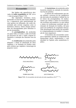 Fundamentos de Bioquímica – Capítulo 7: Lipídios                                                                 86

               Eicosanóides                                            Os leuciotrienos são produzidos pelos
                                                               leucócitos atuando na contração da muscula-
        São lipídios não saponificáveis deri-                  tura lisa dos pulmões.
vados do ácido araquidônico de 20C (eicos                              A maioria dos medicamentos que atu-
= vinte em grego) (Figura 7-10).                               am inibindo o processo de dor (analgésicos
        São importantes hormônios locais,                      não derivados de esteróides) é inibidor da via
produzidos no local de uma reação inflamató-                   de síntese das prostaglandinas. Os medica-
ria e responsáveis pela potencialização do                     mentos que inibem a síntese de leucotrienos
sinal químico da inflamação, não sendo dis-                    são excelentes anti-asmáticos e os que inibem
seminado pela corrente sanguínea como os                       a síntese de tromboxanas acarretam uma di-
hormônios clássicos. Outras funções primor-                    minuição da formação de trombos, útil para
diais são desempenhadas pelos diferentes ti-                   quem tem problemas de coagulação intravas-
pos de eicosanóides.                                           cular disseminada (uma doença que possibili-
        As prostaglandinas são produzidas                      ta o despreendimento de trombos e a bostru-
em quase todos os tecidos e estão envolvidas                   ção de vasos sanguíneos).
nos processos de sono e vigília, resposta in-                          A biossíntese dos eicosanóides consti-
flamatória e contração dos músculos lisos do                   tui-se importante capítulo na compreensão da
útero.                                                         farmacologia desses medicamentos e será
        As tromboxanas são produzidas pelas                    abordado no Capítulo sobre metabolismo li-
plaquetas e atuam na diminuição do fluxo                       pídico.
sangüíneo e na formação de trombos (tam-
pões celulares que impedem a hemorragia de
pequenos vasos).




                    Figura 7-10 – Os eicosanóides são derivados do ácido araquidônico (20:4∆5,8,11,14).




                                                                                                      Ricardo Vieira
 