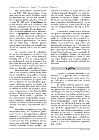 Fundamentos de Bioquímica - Capítulo 1 - O que Estuda a Bioquímica?                                      6

         Há a necessidade de ingestão mínima             aumenta a incidência de cáries dentárias em
de cerca de 50 - 100 g de carboidratos por dia           virtude da destruição da dentina pelo ácido lác-
para garantir o suprimento de glicose sangüí-            tico ou etanol (produto final do metabolismo
nea (glicemia) que, por sua vez, nutrirá os              anaeróbio de bactérias e fungos). Da mesma
tecidos, permanecendo a glicemia normal em               forma, uma ingestão aumentada de carboidratos
torno de 70 - 110 mg/dl. A hipoglicemia ca-              pode proporcionar distúrbios intestinais com as
racteriza-se por vários sinais e sintomas como           bactérias produzindo grande quantidade de ga-
tonturas, fraqueza muscular, suor firo, irritabi-        ses, com comprometimentos patológicos diver-
lidade, fome, palpitação, dor de cabeça, sono-           sos.
lência, convulsão, podendo atingir o coma e a                    A carência de carboidratos na alimenta-
morte. A hiperglicemia quase sempre é um                 ção, por sua vez induz ao consumo aumentado
achado patológico laboratorial, sendo difícil a          das gorduras e proteínas musculares para a pro-
percepção de sinais e sintomas clínico diretos,          dução de energia, características o que é co-
sendo observada, principalmente, em patolo-              mumente utilizado em dietas de programas de
gias específicas como o diabetes mellitus,               redução de peso corpóreo. Deve-se levar em
caracterizada pela ausência ou produção insu-            consideração, entretanto, que a utilização em
ficiente de insulina (ou de seus receptores              excesso de lipídios (principalmente) e proteínas
celulares).                                              para a produção de energia, poderá trazer in-
         As principais fontes de carboidratos            convenientes fisiológicos, com a produção de
são os vegetais produtores de amido como                 dejetos metabólicos danosos ao organismo
reserva energética (p.ex.: milho, mandioca,              quando em grande quantidade, como é o caso
beterraba, arroz e todos os cereais), seguido            dos corpos cetônicos que induzem a queda do
dos produtores de sacarose (cana-de-açúcar,              pH e da destruição da camada mielínica dos
beterraba). As frutas contêm grande quantida-            neurônios.
de de frutose, além de outros carboidratos; o
leite e seus derivados, contêm a lactose.                                  Lipídios
         Os alimentos de origem animal (fora o
leite e seus derivados) contêm muito pouco                       A gorduras, como são conhecidas popu-
teor de carboidratos, reservando-se ao fígado            larmente, são a principal fonte de armazena-
e aos músculos as principais fontes em virtude           mento energético, podendo manter alguns tipos
de serem sede da síntese de glicogênio (polí-            de células vivas por vários anos (p.ex.: semen-
mero de glicose bem mais ramificado que o                tes oleaginosas).
amido, sintetizado, também por fungos e al-                      Os lipídios fornecem significativa quan-
guns protozoários). Entretanto, após o abate             tidade de energia (quase o dobro dos carboidra-
do animal, as reservas de glicogênio rapida-             tos), porém não é esta a sua função primária na
mente se esgotam em virtude da continuidade              alimentação, uma vez que a absorção intestinal
do metabolismo celular mesmo após a morte                dos lipídios se dá pela linfa e não pela corrente
fisiológica. Assim sendo, a quantidade de                sangüínea como os demais nutrientes. Desta
glicogênio presente na alimentação humana é              forma, os lipídios energéticos (ácidos graxos na
quase inexistente, estando presente, portanto,           forma de triglicerídeos - Figura 1-5) são capta-
somente na dieta de animais carnívoros que               dos pelos tecido adiposo lá ficando armazenado
devoram suas presas imediatamente após o                 até que haja necessidade energética (como no
abate.                                                   caso de dietas hipoglicídicas ou no paciente
         Os carboidratos podem ser convertidos           diabético o qual não consegue produzir energia
em gorduras quando há a ingestão de quanti-              através da glicose, uma vez que ela não penetra
dades excessivas às necessidades energéticas             na célula). Por esta razão, os ácidos graxos não
podendo levar a patologias associadas ao ex-             são tão bem aproveitados para o metabolismo
cesso de alimentação (obesidade, aterosclero-            energético como a glicose que, apesar de menos
se coronária etc.). Uma má-higiene dentária              calórica, é bem mais rapidamente degradada
proporciona a utilização dos carboidratos pe-            pelas células.
los microorganismos presentes na boca o que

                                                                                             Ricardo Vieira
 
