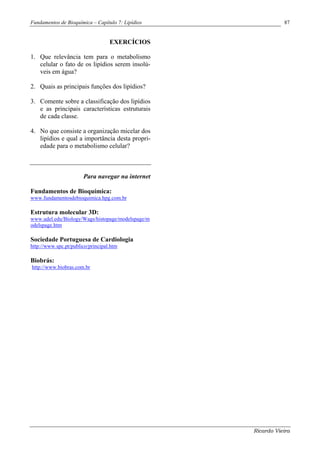Fundamentos de Bioquímica – Capítulo 7: Lipídios              87


                                   EXERCÍCIOS

1. Que relevância tem para o metabolismo
   celular o fato de os lipídios serem insolú-
   veis em água?

2. Quais as principais funções dos lipídios?

3. Comente sobre a classificação dos lipídios
   e as principais características estruturais
   de cada classe.

4. No que consiste a organização micelar dos
   lipídios e qual a importância desta propri-
   edade para o metabolismo celular?



                       Para navegar na internet

Fundamentos de Bioquímica:
www.fundamentosdebioquimica.hpg.com.br

Estrutura molecular 3D:
www.udel.edu/Biology/Wags/histopage/modelspage/m
odelspage.htm

Sociedade Portuguesa de Cardiologia
http://www.spc.pt/publico/principal.htm

Biobrás:
http://www.biobras.com.br




                                                   Ricardo Vieira
 
