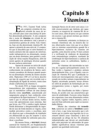 Capítulo 8
                                                               Vitaminas
       E
               m 1911, Casimir Funk isolou        mentação básica era de arroz sem casca e co-
               um composto cristalino do ma-      zido excessivamente que destruía, por aque-
               terial extraído da casca do ar-    cimento, os resquícios de vitamina B1 do ar-
roz, utilizado para curar uma doença de pom-      roz sem casca, além do peixe cru que comiam
bos denominada polineurite. A este composto       em excesso e que possui enzimas que destro-
deu o nome de vitamina em virtude de ser          em a vitamina B1.
considerada uma substância vital e possuir a              Atualmente, entretanto, as doenças ca-
característica química de amina. Esta vitami-     renciais vitamínicas são, na maioria das ve-
na, hoje em dia denominada vitamina B1, foi       zes, observações raras visto que só se obser-
apenas a primeira de uma série de 13 compos-      vam os sintomas característicos quando há a
tos que se descobriu que os seres humanos (e      hipovitaminose exclusiva da vitamina em
muitos animais) não são capazes de sintetizar,    questão, como descrito acima. O mais comum
sendo indispensáveis na alimentação, mesmo        é a verificação de síndrome de desnutrição
que em doses diminutas, para garantir a reali-    com sintomatologia complexa, resultante da
zação de várias reações bioquímicas, além de      combinação de hipovitaminoses e carência de
serem agentes de patologias diversas quando       nutrientes como os carboidratos, lipídios e
há uma carência nutricional.                      proteínas.
        Apesar de somente no início do século             As vitaminas são encontradas na mai-
XX ter sido isolado a primeira vitamina, o        oria dos vegetais (principalmente cereais, fo-
conhecimento da existência de fatores nutri-      lhas verdes e legumes) e produtos animais
cionais causadores de doenças quando ausen-       (principalmente leite, ovos e fígado), com ex-
tes na alimentação remonta de muitos séculos      ceção da vitamina B12 que é produzida so-
atrás. Hipócrates (300 a.C) já havia descrito     mente por microorganismos mas que é arma-
um tipo de cegueira que era revertida com a       zenada em tecidos animais (especialmente no
alimentação de fígado de animais, numa clara      fígado), encontrada, portanto, nesses alimen-
alusão a deficiência de vitamina A.               tos além de produtos da fermentação por mi-
        No século XVI, as longas navegações       croorganismos (como o iogurte, por exem-
transoceânicas dos exploradores, revelaram        plo).
que os marinheiros sofriam de uma doença                  São classificadas em hidro e liposso-
descrita como escorbuto, caracterizada por        lúveis, de acordo com sua característica quí-
sangramento gengival, hoje conhecida como         mica de solubilidade. Exercem várias funções
conseqüência da hipovitaminose C. O interes-      nos organismo, com uma alimentação conten-
sante é que os oficiais destes navios, muitas     do cereais, vegetais verdes, legumes, carne e
vezes não apresentavam esses sintomas, fato       suco de fruta suficiente para suprir as necessi-
que levou, em 1729, o médico inglês Jackson       dades diárias.
Smith determinar a obrigatoriedade da inges-              Muitas das vitaminas são termolá-
tão de suco de limão durante as viagens, como     beis, (sensíveis ao calor) e fotolábeis (sensí-
medida preventiva contra o escorbuto, pois        veis a luz), o que torna necessário que o ali-
ele observou que a alimentação da tripulação      mento que as contêm seja ingerido cru (o co-
era diferenciada no que diz respeito a sucos      zimento destrói essas vitaminas) e deva ser
cítricos. Esta medida foi suficiente para erra-   armazenado ao abrigo da luz. Os alimentos
dicar o escorbuto.                                industrializados que devem ser esterilizados
        Da mesma forma, o béri-béri, doença       pelo calor precisam ser adicionados de quan-
carencial da vitamina B1, era freqüentemente      tidades significativas dessas vitaminas para
relatada entre marinheiros japoneses cuja ali-    garantir sua qualidade nutricional.
 