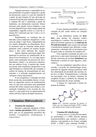 Fundamentos de Bioquímica - Capítulo 8: Vitaminas                                                                87
        Algumas possuem a capacidade de se-                             TPP +
                                                                        complexo multienzimático
rem produzidas no próprio organismo a partir        2-cetoglutarato                                 succinil-CoA
de precursores, como é o caso da vitamina D                      TPP +
                                                                 complexo multienzimático
a partir da pró-vitamina D (um derivado do          piruvato                                        acetil-CoA
colesterol) ativada pela radiação ultravioleta e                                 TPP +
a vitamina B3 que é sintetizada a partir do                                      transcetolase     gliceraldeído 3-P +
triptofano, um aminoácido essencial. Outras         xilulose 5-P + ribose 5-P                      sedoheptulose 7-P
possuem uma grande reserva hepática o que
as torna disponível por muito tempo depois de               É uma vitamina termolábil e sensível a
suspendida a ingestão (como é o caso da vi-         variação de pH, sendo inativa em soluções
tamina B12 suficiente por até 3 anos e as li-       alcalinas.
possolúveis).                                               A sua deficiência resulta em béri-
        Popularmente, as vitaminas são co-          béri, uma doença de sintomas cardio-
nhecidas como compostos energéticos e sinô-         neurológicos e motores. Em alcoólatras a ca-
nimo de saúde e vigor físico. Independente de       rência de tiamina expressa-se na síndrome de
seu caráter obrigatório na alimentação, deve-       Wernik-Korsakoff, cujas causas está atrelada
se esclarecer que as vitaminas atuam princi-        à insuficiência hepática que dificulta o arma-
palmente como cofatores de reações bioquí-          zenamento e absorção não só da tiamina mais
micas e não como substrato das reações.             de quase todas as vitaminas do complexo B.
        Apesar algumas possuírem papel fun-                 Uma ingestão acentuada de peixe cru
damental no processo de estabilização de ra-        pode levar a uma maior destruição de tiamina
dicais livres (vitaminas C, E e A), logo impor-     devido a presença de enzimas tiaminases que
tantes como atenuantes do processo de enve-         hidrolizam a enzima no trato digestivo, inati-
lhecimento celular e os processos relaciona-        vando-a.
dos aos radicais livres, a maioria das vitami-              Seu uso terapêutico específico está as-
nas possui ação terapêutica inespecífica a sua      sociado a reversão da sintomatologia neuro-
ação biológica (a vitamina B6, por exemplo, é       muscular de algumas doenças genéticas onde
cofator de reações de transaminação de ami-         há a diminuição da atividade das enzimas on-
noácidos e é utilizada terapêuticamente em          de ela é co-fator. Freqüentemente, é utilizada
vertigens e dores musculares).                      em associação com as demais vitaminas do
        O uso terapêutico é realizado em altas      complexo B para a melhoria de sintomas de
doses aicma das necessidades diárias e só po-       fraqueza muscular de causas variadas.
dem ser adquiridos através de medicamentos                  A Figura 9-1 representa a forma ali-
uma vez que seria necessária uma quantidade         mentar da tiamina.
enorme das fontes naturais para atingir a con-
centração terapêutica (com exceção da vita-
mina C), o que pode levar ao aparecimento de
efeitos adversos típicos da hipervitaminose.


     Vitaminas Hidrossolúveis
                                                         Figura 9-1 - Estrutura molecular da tiamina. A
1.      Vitamina B1 (tiamina):                           forma ativa de tiamina pirofosfato (TPP) é obtida
                                                         pela adição de dois fosfato na OH terminal.
        Durante a absorção intestinal, é fosfo-
rilada a tiamina pirofosfato (TPP), sua forma
ativa, que vai ser grupamento prostético das        2.      Vitamina B2 (riboflavina):
enzimas 2-cetoglutarato desidrogenase e                     A forma ativa é o FAD (flavina adeni-
transcetolase.                                      na nucleotídeo) e o FMN (flavina adenina
                                                    mononucleotídeo), que recebem e prótons e
                                                    elétrons, convertendo-se de formas oxidadas
                                                    (FAD+ e FMN+) para reduzida (FADH2 e
                                                                                                    Ricardo Vieira
 