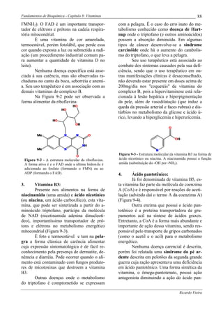 Fundamentos de Bioquímica - Capítulo 8: Vitaminas                                                       88
FMNH2). O FAD é um importante transpor-               com a pelagra. É o caso do erro inato do me-
tador de elétrons e prótons na cadeia respira-        tabolismo conhecido como doença de Hart-
tória mitocondrial.                                   nup onde o triptofano (e outros aminoácidos)
        É uma vitamina de cor amarelada,              possem a absorção diminuída. Em algumas
termoestável, porém fotolábil, que perde essa         tipos de câncer desenvolve-se a síndrome
cor quando exposta a luz ou submetida a radi-         carcinóide onde há o aumento do catabolis-
ação (um procedimento industrial comum pa-            mo do triptofano, o que leva a pelagra.
ra aumentar a quantidade de vitamina D no                     Seu uso terapêutico está associado ao
leite).                                               combate dos sintomas causados pela sua defi-
        Nenhuma doença específica está asso-          ciência, sendo que o uso terapêutico em ou-
ciada à sua carência, mas são observadas ra-          tras manifestações clínicas é desaconselhado,
chaduras no canto da boca, seborréia e anemi-         não devendo estar presente em doses acima de
a. Seu uso terapêutico é em associação com as         200mg/dia nos "coquetéis" de vitamina do
demais vitaminas do complexo B.                       complexo B, pois a hipervitaminose está rela-
        Na Figura 9-2 pode ser observada a            cionada à lesão hepática e hiperpigmentação
forma alimentar da riboflavina.                       da pele, além de vasodilatação (que induz a
                                                      queda da pressão arterial e faces rubras) e dis-
                                                      túrbios no metabolismo da glicose e ácido ú-
                                                      rico, levando a hiperglicemia e hiperuricemia.




                                                      Figura 9-3 - Estrutura molecular da vitamina B3 na forma de
 Figura 9-2 - A estrutura molecular da riboflavina.   ácido nicotínico ou niacina. A niacinamida possui a função
 A forma ativa é e o FAD onde a última hidroxila é    amida (substituição do -OH por -NH2).
 adicionada ao fosfato (formando o FMN) ou ao
 ADP (formando o FAD).                                4.      Ácido pantotênico:
                                                              Já foi denominada de vitamina B5, es-
3.      Vitamina B3:                                  ta vitamina faz parte da molécula de coenzima
        Presente nos alimentos na forma de            A (CoA) e é responsável por reações de aceti-
niacinamida (uma amida) e ácido nicotínico            lação (advindo daí o termo A da coenzima A)
(ou niacina, um ácido carboxílico), esta vita-        (Figura 9-4).
mina, que pode ser sintetizada a partir do a-                 Outra enzima que possui o ácido pan-
minoácido triptofano, participa da molécula           totênico é a proteína transportadora de gru-
de NAD (nicotinamida adenina dinucleotí-              pamentos acil na síntese de ácidos graxos.
deo), importantíssimo transportador de pró-           Entretanto, a CoA é a forma mais abundante e
tons e elétrons no metabolismo energético             importante de ação dessa vitamina, sendo res-
mitocondrial (Figura 9-3).                            ponsável pelo transporte de gripos carbonados
        É foto e termoestável e tem na pela-          (como o acetil e o acil) para o metabolismo
gra a forma clássica de carência alimentar            energético.
cuja expressão sintomatológica é de fácil re-                 Nenhuma doença carencial é descrita,
conhecimento pela presença de dermatite, de-          porém foi relatada uma síndrome do pé ar-
nêmcia e diarréia. Pode ocorrer quando o ali-         dente descrita em pelotões da segunda grande
mento está contaminado com fungos produto-            guerra cuja ração apresentava uma deficiência
res de micotoxinas que destroem a vitamina            em ácido pantotênico. Uma forma sintética da
B3.                                                   vitamina, o ômega-pantotenato, possui ação
        Outras doenças onde o metabolismo             antagonista diminuindo a ação do ácido pan-
do triptofano é comprometido se expressam

                                                                                            Ricardo Vieira
 