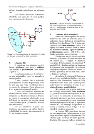 Fundamentos de Bioquímica - Capítulo 8: Vitaminas                                                         89
  totênico ingerido naturalmente na alimenta-
  ção.
          Essa vitamina possui uma certa termo-
  labilidade, com cerca de 1/3 sendo perdido
  com o cozimento dos alimentos.

                                                           Figura 9-5 - Estrutura molecular da vitamina B6 em
                                                           sua forma de piridoxina. Na forma de piridoxal o -
                                                           CH2OH é substituído por -CHO e na forma de piri-
                                                           doxamina por -CH2NH2.


                                                           6.      Vitamina B12 (cobalamina):
                                                                   Possui íon cobalto ligado a um anel te-
                                                           trapirrólico no centro da molécula, muito se-
                                                           melhante à ligação do ferro da hemoglobina e
                                                           do Mn na clorofila (Figura 9-5). A forma mais
                                                           comum é a de cianocobalamina onde o -CN
                                                           liga-se ao cobalto, existindo ainda as formas
                                                           de hidroxicobalamina, aquocobalamina e
                                                           metilcobalamina com o -OH, H2O e -CH3
Figura 9-4 - Estrutura molecular da coenzima A. A região   ligados ao cobalto, respectivamente.
em destaque corresponde ao ácido pantotênico.                      É cofator de reações de reorganização
                                                           estrutural (conversão de metil-malonil-CoA
                                                           em succinil-CoA) e reações de metilação
  5.      Vitamina B6:                                     (conversão de homocisteína em metionina). A
          É encontrada nos alimentos em três               succinil-CoA é fundamental para a síntese de
  formas: piridoxina (um álcool), piridoxal                ácidos graxos e de aminoácidos e a metionina
  (um aldeído) e piridoxamina (uma amina)                  é indispensável para a síntese das purinas (a-
  (Figura 9-4).                                            denina e guanina) e, por sua vez, para a sínte-
          É coenzima em reações do metabolis-              se de ácidos nucléicos.
  mo dos aminoácidos, como por exemplo as                          A carência de vitamina B12 promove
  transaminações.                                          alterações no metabolismo lipídico e de ami-
          É uma vitamina foto e termolábil                 noácidos, além de diminuir a síntese de DNA
  (principalmente a forma de piridoxal) o que              na medula óssea, o que leva a diminuição no
  faz com que haja perda considerável com o                metabolismo dos eritrócitos, levando à ane-
  cozimento dos alimentos. É estável em meio               mia peniciosa ou megaloblástica.
  ácido, sendo inativada em pH alcalino.                           Necessita de uma proteína sintetizada
          É rara a deficiência de vitamina B6,             no estômago denominada fator intrínseco
  não havendo uma doença carencial específica.             (FI) para ser absorvida e transportada. A liga-
  Entretanto, são descritos sintomas de dermati-           ção com o FI, entretanto, é dificultada no
  te, glossite e neuropatias relacionadas a sua            meio ácido gástrico, o que torna necessário a
  deficiência em pacientes que fazendo uso de              presença de uma proteína presente na saliva e
  certos quimioterápicos (ciclosserina, isoniazi-          no estômago (a proteína R) que se liga com a
  da e penicilamina).                                      vitamina B12 no estômago, é digerida no in-
          Seu uso terapêutico é como anti-                 testino e, somente assim, o FI liga-se à vita-
  neurítico e na prevenção de enjôos. Existe a             mina B12 e pode ser absorvido.
  probabilidade de reações alérgicas quando se                     A vitamina B12 é sintetizada somente
  faz uso de altas dosagens.                               por microorganismos, principalmente os pre-
                                                           sentes no sistema digestivo de herbívoros. É a
                                                           vitamina que é requerida em menor quantida-
                                                           de diária, fato que, associado ao acúmulo no

                                                                                                 Ricardo Vieira
 