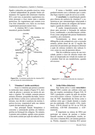 Fundamentos de Bioquímica - Capítulo 8: Vitaminas                                                              90
fígado e músculos em grandes reservas, torna                      É termo e fotolábil, sendo destruída
o animal independente de grandes fontes ali-              gradataivamente caso o alimento que a conte-
mentares. Os vegetais não sintetizam vitamina             nha fique exposto a ação do sol ou se cozido.
B12, e por isso, os pacientes vegetarianos res-                   O escorbuto é a manifestação patoló-
tritos possuam o risco maior para a anemia                gica clássica da carência de vitamina C e ca-
perniciosa. Os vegetarianos que comem ovos                racteriza-se por sintomatologia relacioanda à
e/ou leite (chamados ovo, lacto ou ovo-lacto              dimunição da síntese de colágeno (de hemor-
vegetarianos) possuem menor risco.                        ragias a queda de cabelos e dentes).
        A vitamina B12 é uma vitamina ter-                        É usada, terapeuticamente, em altas
moestável, porém fotolábil.                               doses para prevenir a formação de radicais
                                                          livres, combatendo o envelhecimento celular.
                                                          O uso como antigripal não possui fundamento
                                                          científico, até o momento.
                                                                  Normalmente, as doses acima de
                                                          400mg/dia já são compatíveis com a excreção
                                                          urinária, porém doses de até 12 mg/dia são
                                                          prescritas em pacientes que deseja-se diminuir
                                                          a ação do estresse oxidativo dos radicais li-
                                                          vres, como no caso de pacientes idosos.
                                                                  Não há evidências acerca de sua toxi-
                                                          cidade, porém o risco de cálculos renais não
                                                          deve ser desprezado em virtude do oxalato ser
                                                          o produto final de seu metabolismo, quando
                                                          em excesso.




     Figura 9-6 - A estrutura molecular da vitamina B12        Figura 9-7 - A estrutura molecular da vitamina C.
     em sua forma de cianocobalamina.


7.       Vitamina C (ácido ascórbico):                    8.      Ácido Fólico (folacina):
         Essa é a vitamina que possui a estrutu-                  Sua forma ativa é como tetra-hidro-
ra molecular mais simples (Figura 9-7), deri-             folato (THF) contém um carbono extra que
vada da glicose e presente na mioria de ani-              doa em reações enzimáticas (Figura 9-8). O
mais e vegetais. Na verdade, somente poucos               THF é produzido a partir da ação da enzima
animais (homem, porquinho-da-índia, morce-                tetra-hidro-folato redutase. Existem seis for-
go das frutas e certas aves e peixes) não a sin-          mas de THF, dependendo da forma como o
tetizam, isso devido à ausência da enzima L-              carbono extra que é doado durante a reação
gulono-lactona, responsável pela sua síntese              por ela catalizada: -CH3 (metil), -CH2- (meti-
a partir de derivados da glicose.                         leno), -CH=O (formil no N5 ou no N10 da
         Sua principal função bioquímica é                molécula), -CH=NH (formimino) e -CH=
converter o aminoácido prolina em hidroxi-                (metenil).
prolina na formaçaõ do colágeno. No entanto,                      É importante na síntese de DNA por
é potente anti-oxidante, agindo como proteto-             participar na síntese de purinas e timina.
ra da morte celular por ação de radicais livres.          Quando ausente na alimentação, resulta, as-
                                                          sim com a vitamina B12, em anemia pernicio-
                                                          sa. Porém, enquanto a vitamina B12 possui

                                                                                                    Ricardo Vieira
 