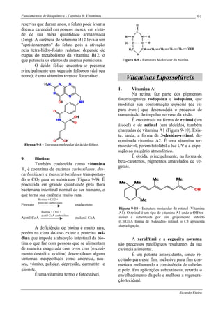 Fundamentos de Bioquímica - Capítulo 8: Vitaminas                                                          91
reservas que duram anos, o folato pode levar a
doença carencial em poucos meses, em virtu-
de de sua baixa quantidade armazenada
(5mg). A carência de vitamina B12 leva a um
"aprisionamento" do folato pois a ativação
pela tetra-hidro-folato redutase depende de
etapas do metabolismo da vitamina B12, o
que potencia os efeitos da anemia perniciosa.              Figura 9-9 - Estrutura Molecular da biotina.
        O ácido fólico encontra-se presente
principalmente em vegetais folhosos (daí seu
nome); é uma vitamina termo e fotoestável.                   Vitaminas Lipossolúveis
                                                      1.      Vitamina A:
                                                              Na retina, faz parte dos pigmentos
                                                      fotorreceptores rodopsina e iodopsina, que
                                                      modifica sua conformação espacial (de cis
                                                      para trans) que desencadeia o processo de
                                                      transmissão do impulso nervoso da visão.
                                                              É encontrada na forma de retinol (um
                                                      álcool) e de retinal (um aldeído), também
                                                      chamadas de vitamina A1 (Figura 9-10). Exis-
                                                      te, ianda, a forma de 3-desidro-retinol, de-
                                                      nominada vitamina A2. É uma vitamina ter-
  Figura 9-8 - Estrutura molecular do ácido fólico.   moestável, porém fotolábil a luz UV e a expo-
                                                      sição ao oxigênio atmosférico.
                                                              É obtida, principalmente, na forma de
9.      Biotina:
                                                      beta-carotenos, pigmentos amarelados de ve-
        Também conhecida como vitamina
                                                      getais.
H, é coenzima de enzimas carboxilases, des-
carboxilases e transcarboxilases transportan-
do o CO2 para os substratos (Figura 9-9). É
produzida em grande quantidade pela flora
bacteriana intestinal normal do ser humano, o
que torna sua carência muito rara.
           Biotina + CO2 +
           piruvato carboxilase
Piruvato                              oxalacetato
                                                      Figura 9-10 - Estrutura molecular do retinol (Vitamina
             Biotina + CO2 +                          A1). O retinal é um tipo de vitamina A1 onde a OH ter-
             acetil-CoA carboxilase
Acetil-CoA                            malonil-CoA     minal é substituída por um grupamento aldeído
                                                      (CHO).A forma de 3-desidro- retinol, o C3 apresenta
                                                      dupla ligação.
        A deficiência de bioina é muito rara,
porém na clara do ovo existe a proteína avi-
dina que impede a absorção intestinal da bio-                 A xerolftlmi e a cegueira noturna
tina o que faz com pessoas que se alimentam           são processos patológicos resultantes da sua
de maneira exagerada com ovos crus (o cozi-           carência alimentar.
mento destrói a avidina) desenvolvam alguns                   É um potente antioxidante, sendo re-
sintomas inespecíficos como anorexia, náu-            ceitado para este fim, inclusive para fins cos-
sea, vômito, palidez, depressão, dermatite e          méticos melhorando a consistência de cabelos
glossite.                                             e pele. Em aplicações subcutâneas, retarda o
        É uma vitamina termo e fotoestável.           envelhecimento da pele e melhora a regenera-
                                                      ção tecidual.

                                                                                                Ricardo Vieira
 
