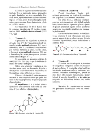 Fundamentos de Bioquímica - Capítulo 8: Vitaminas                                                       92
        Excesso de ingestão alimentar de caro-      3.     Vitamina E (tocoferol):
tenóides leva a deposição desses pigmentos                 Possui importante função anti-
na pele dando-lhe um tom amarelado. Em,             oxidante protegendo os lipidios de membra-
altas doses, apresenta efeitos colaterais neuro-    nas (Figura 9-12). É termo e fotoestável.
lógicos severos, além de manifestações sistê-              Em altas doses, é utilizada terapeuti-
micas como náuseas, dores abdominais, vômi-         camente no tratamento da infertilidade agindo
to, cefaléia intensa.                               como estimulante da espermatogênese, apesar
        São necessárias em doses diárias mui-       de poder apresentar alguns efeitos colaterias
to pequenas na ordem de 1,5 mg/dia, expres-         severos na coagulação sangüínea ou na regu-
sas em 5.000 unidades internacionais (1 UI          lação hormonal.
= 0,3 µg).                                                 Um efeito interessante do uso excessi-
                                                    vo da vitamina E está relacionado com uma
2.      Vitamina D:                                 parente competição na absorção das demais
        É produzida no organismo a partir da        vitaminas lipossolúveis, o que pode induzir a
ativação pela UV do 7-desidrocolesterol for-        carência delas.
mando o colecalciferol (vitamina D3) que é
convertido em 1,25-di-hidróxi-colecalciferol
por enzimas hepáticas e renais. Existe, ainda,
a forma de ergocalciferol (vitamina D2) que
é formada após a ativação ergosterol presente       Figura 9- 12 - Estrutura molecular da Vitamina E.
em leveduras (Figura 9-11).
        É necessária em dosagens diárias de
400UI (1 UI = 0,025µg) o que é obtido facil-        4.      Vitamina K:
mente por síntese endógena.                                 É cofator necessário para o processo
        Não é uma vitamina verdadeira, e sim        de coagulação sangüínea como no processo
funciona mais como um hormônio. Regula a            de carboxilação. É produzida pelas bactérias
absorção do cálcio intestinal e o equilíbrio na     intestinais, sendo sua carência muito rara eo-
liberação de cálcio e fósforo nos ossos.            casiona distúrbios hemorrágicos, apesar de
        É termo e fotoestável. Altas dosagens       altas doses não prevenir hemorragias e poder
induzem a uma hipercalcemia que pode ser            induzir à anemias hemolíticas e kernicterus
fatal ou favorecer processo de calcificação em      (deposito de bilirrubina indireta no tecido
alguns órgãos.                                      nervoso).
        O raquitismo é a principal conse-
quência de uma carência nutricional de vita-               Na tabela 8-1, encontra-se um resumo
mina D (nos adultos, osteomalácia).                 das principais informações sobre as vitami-
                                                    nas.




Figura 9-11 - Estrutura molecular da vitamina D2.




                                                                                          Ricardo Vieira
 