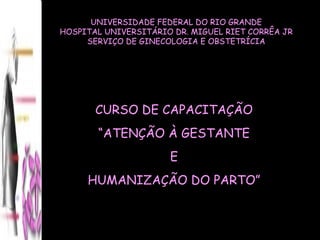UNIVERSIDADE FEDERAL DO RIO GRANDE HOSPITAL UNIVERSITÁRIO DR. MIGUEL RIET CORRÊA JR SERVIÇO DE GINECOLOGIA E OBSTETRÍCIA CURSO DE CAPACITAÇÃO “ ATENÇÃO À GESTANTE E  HUMANIZAÇÃO DO PARTO” 