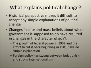 What explains political change? Historical perspective makes it difficult to accept any simple explanations of political change Changes in elite and mass beliefs about what government is supposed to do have resulted in changes in the character of gov’t The growth of federal power in 1932 and the effort to cut it back beginning in 1981 have no simple explanation Foreign policy has swung between isolationism and strong internationalism 