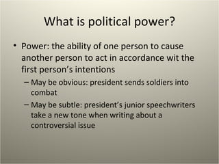 What is political power? Power: the ability of one person to cause another person to act in accordance wit the first person’s intentions May be obvious: president sends soldiers into combat May be subtle: president’s junior speechwriters take a new tone when writing about a controversial issue 