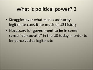 What is political power? 3 Struggles over what makes authority legitimate constitute much of US history Necessary for government to be in some sense “democratic” in the US today in order to be perceived as legitimate 