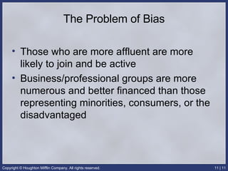 The Problem of Bias Those who are more affluent are more likely to join and be active Business/professional groups are more numerous and better financed than those representing minorities, consumers, or the disadvantaged 