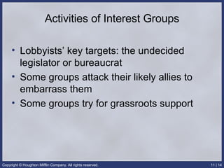 Activities of Interest Groups Lobbyists’ key targets: the undecided legislator or bureaucrat Some groups attack their likely allies to embarrass them Some groups try for grassroots support 
